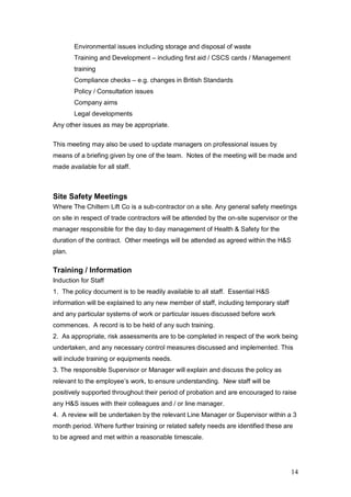 14
Environmental issues including storage and disposal of waste
Training and Development – including first aid / CSCS cards / Management
training
Compliance checks – e.g. changes in British Standards
Policy / Consultation issues
Company aims
Legal developments
Any other issues as may be appropriate.
This meeting may also be used to update managers on professional issues by
means of a briefing given by one of the team. Notes of the meeting will be made and
made available for all staff.
Site Safety Meetings
Where The Chiltern Lift Co is a sub-contractor on a site. Any general safety meetings
on site in respect of trade contractors will be attended by the on-site supervisor or the
manager responsible for the day to day management of Health & Safety for the
duration of the contract. Other meetings will be attended as agreed within the H&S
plan.
Training / Information
Induction for Staff
1. The policy document is to be readily available to all staff. Essential H&S
information will be explained to any new member of staff, including temporary staff
and any particular systems of work or particular issues discussed before work
commences. A record is to be held of any such training.
2. As appropriate, risk assessments are to be completed in respect of the work being
undertaken, and any necessary control measures discussed and implemented. This
will include training or equipments needs.
3. The responsible Supervisor or Manager will explain and discuss the policy as
relevant to the employee’s work, to ensure understanding. New staff will be
positively supported throughout their period of probation and are encouraged to raise
any H&S issues with their colleagues and / or line manager.
4. A review will be undertaken by the relevant Line Manager or Supervisor within a 3
month period. Where further training or related safety needs are identified these are
to be agreed and met within a reasonable timescale.
 