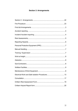 22
Section 3: Arrangements
Section 3 : Arrangements .......................................................................22
Fire Procedure:.......................................................................................23
First Aid Arrangements .............................................................................3
Accident reporting.....................................................................................4
Incident/ Accident reporting ......................................................................4
Risk Assessments;....................................................................................5
Reporting Hazards....................................................................................6
Personal Protective Equipment (PPE) ......................................................7
Manual Handling.......................................................................................7
Training / Supervision: ..............................................................................7
Work at height...........................................................................................8
Asbestos...................................................................................................8
Sub-Contractors........................................................................................8
Welfare Facilities ......................................................................................9
Maintenance of Work Equipment..............................................................8
Electrical Work and Safe Isolation Procedures.......................................13
Consultation............................................................................................17
Chiltern Risk Assessment Form..............................................................19
Chiltern Hazard Report form. ..................................................................20
 