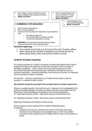25
Accident reporting.
 The accident record book is to be found at the main Company offices.
 When reporting any accident or dangerous occurances be sure to
detail exactly where, when and how the incident occurred.
Incident/ Accident reporting
For working purposes an ‘incident’ is anything untoward that happens which wasn’t
supposed to happen and either did or could have resulted in harm to people or
damage to equipment. (‘Harm’ means any injury requiring first aid or more).
Any incident indicates that something wasn’t sufficiently controlled and acts as
important information – possibly preventing a more serious occurrence. It is important
that any significant incident is reported.
An ‘accident’ – should be understood as an incident which results in harm to
someone - a member of staff or public.
All accidents should be recorded in the accident book or accident report form.
Where an accident results in time lost from work –these are to be investigated by the
Quality and Safety Manager and where necessary reported in accordance with the
Reporting of Injuries Diseases and Dangerous Occurrences Regulations.
Cf: Reporting Accidents to HSE. (http://www.hse.gov.uk/riddor/online.htm)
Cf: Reporting Accidents to HSE. (http://www.hse.gov.uk/riddor/online.htm)
Reporting of Diseases and Dangerous Occurrences
Some accidents must be reported to the Health & Safety Executive.
In particular:
o Accidents which result in absence from work for more than three days
including non-working days but excluding the day on which the accident
occurred must be reported (on form F2508) within ten days of the accident or
online.
 Ask a helper to call an ambulance and to
pass on details of the casualty’s condition.
 MOVE TO STEP 5
 Give 5 rescue breathes and
carry out CPR for 1 minute
before calling ambulance.
 MOVE TO STEP 5
 Call ambulkance then
continue CPR sequence
 MOVE TO STEP 55 COMMENCE CPR SEQUENCE
 Give 30 chest compressions
 Give 2 rescue breathes
 Continue chest compressions followed by rescue breathes
until:
- Emergency helps over;
- The casualty starts to breathe normally;
- You are too exhausted to continue.
 WARNING: If at anytime the casualty starts to breathe
normally, place them in the recovery position.
 