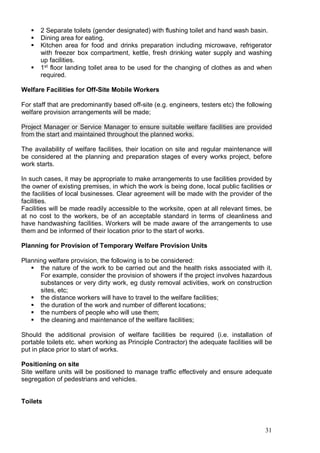 31
 2 Separate toilets (gender designated) with flushing toilet and hand wash basin.
 Dining area for eating.
 Kitchen area for food and drinks preparation including microwave, refrigerator
with freezer box compartment, kettle, fresh drinking water supply and washing
up facilities.
 1st
floor landing toilet area to be used for the changing of clothes as and when
required.
Welfare Facilities for Off-Site Mobile Workers
For staff that are predominantly based off-site (e.g. engineers, testers etc) the following
welfare provision arrangements will be made;
Project Manager or Service Manager to ensure suitable welfare facilities are provided
from the start and maintained throughout the planned works.
The availability of welfare facilities, their location on site and regular maintenance will
be considered at the planning and preparation stages of every works project, before
work starts.
In such cases, it may be appropriate to make arrangements to use facilities provided by
the owner of existing premises, in which the work is being done, local public facilities or
the facilities of local businesses. Clear agreement will be made with the provider of the
facilities.
Facilities will be made readily accessible to the worksite, open at all relevant times, be
at no cost to the workers, be of an acceptable standard in terms of cleanliness and
have handwashing facilities. Workers will be made aware of the arrangements to use
them and be informed of their location prior to the start of works.
Planning for Provision of Temporary Welfare Provision Units
Planning welfare provision, the following is to be considered:
 the nature of the work to be carried out and the health risks associated with it.
For example, consider the provision of showers if the project involves hazardous
substances or very dirty work, eg dusty removal activities, work on construction
sites, etc;
 the distance workers will have to travel to the welfare facilities;
 the duration of the work and number of different locations;
 the numbers of people who will use them;
 the cleaning and maintenance of the welfare facilities;
Should the additional provision of welfare facilities be required (i.e. installation of
portable toilets etc. when working as Principle Contractor) the adequate facilities will be
put in place prior to start of works.
Positioning on site
Site welfare units will be positioned to manage traffic effectively and ensure adequate
segregation of pedestrians and vehicles.
Toilets
 