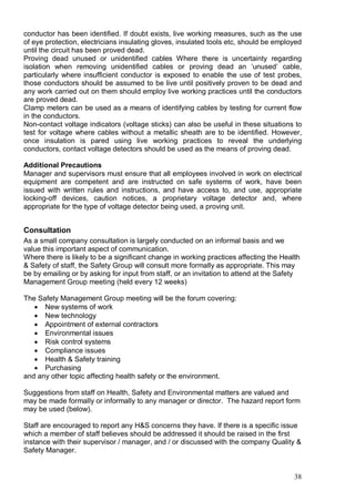 38
conductor has been identified. If doubt exists, live working measures, such as the use
of eye protection, electricians insulating gloves, insulated tools etc, should be employed
until the circuit has been proved dead.
Proving dead unused or unidentified cables Where there is uncertainty regarding
isolation when removing unidentified cables or proving dead an ‘unused’ cable,
particularly where insufficient conductor is exposed to enable the use of test probes,
those conductors should be assumed to be live until positively proven to be dead and
any work carried out on them should employ live working practices until the conductors
are proved dead.
Clamp meters can be used as a means of identifying cables by testing for current flow
in the conductors.
Non-contact voltage indicators (voltage sticks) can also be useful in these situations to
test for voltage where cables without a metallic sheath are to be identified. However,
once insulation is pared using live working practices to reveal the underlying
conductors, contact voltage detectors should be used as the means of proving dead.
Additional Precautions
Manager and supervisors must ensure that all employees involved in work on electrical
equipment are competent and are instructed on safe systems of work, have been
issued with written rules and instructions, and have access to, and use, appropriate
locking-off devices, caution notices, a proprietary voltage detector and, where
appropriate for the type of voltage detector being used, a proving unit.
Consultation
As a small company consultation is largely conducted on an informal basis and we
value this important aspect of communication.
Where there is likely to be a significant change in working practices affecting the Health
& Safety of staff, the Safety Group will consult more formally as appropriate. This may
be by emailing or by asking for input from staff, or an invitation to attend at the Safety
Management Group meeting (held every 12 weeks)
The Safety Management Group meeting will be the forum covering:
 New systems of work
 New technology
 Appointment of external contractors
 Environmental issues
 Risk control systems
 Compliance issues
 Health & Safety training
 Purchasing
and any other topic affecting health safety or the environment.
Suggestions from staff on Health, Safety and Environmental matters are valued and
may be made formally or informally to any manager or director. The hazard report form
may be used (below).
Staff are encouraged to report any H&S concerns they have. If there is a specific issue
which a member of staff believes should be addressed it should be raised in the first
instance with their supervisor / manager, and / or discussed with the company Quality &
Safety Manager.
 