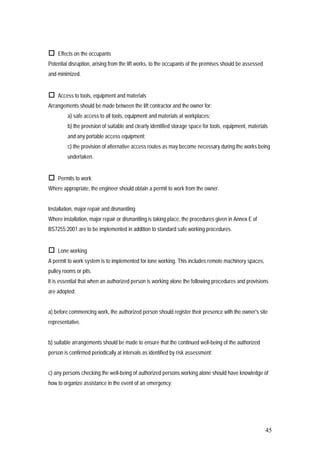 45
 Effects on the occupants
Potential disruption, arising from the lift works, to the occupants of the premises should be assessed
and minimized.
 Access to tools, equipment and materials
Arrangements should be made between the lift contractor and the owner for:
a) safe access to all tools, equipment and materials at workplaces;
b) the provision of suitable and clearly identified storage space for tools, equipment, materials
and any portable access equipment;
c) the provision of alternative access routes as may become necessary during the works being
undertaken.
 Permits to work
Where appropriate, the engineer should obtain a permit to work from the owner.
Installation, major repair and dismantling
Where installation, major repair or dismantling is taking place, the procedures given in Annex E of
BS7255:2001 are to be implemented in addition to standard safe working procedures.
 Lone working
A permit to work system is to implemented for lone working. This includes remote machinery spaces,
pulley rooms or pits.
It is essential that when an authorized person is working alone the following procedures and provisions
are adopted:
a) before commencing work, the authorized person should register their presence with the owner's site
representative.
b) suitable arrangements should be made to ensure that the continued well-being of the authorized
person is confirmed periodically at intervals as identified by risk assessment;
c) any persons checking the well-being of authorized persons working alone should have knowledge of
how to organize assistance in the event of an emergency;
 