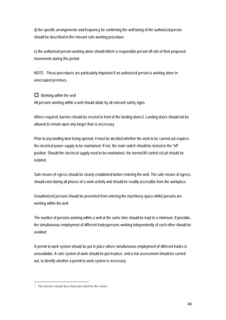 46
d) the specific arrangements and frequency for confirming the well-being of the authorized person
should be described in the relevant safe working procedure;
e) the authorized person working alone should inform a responsible person off-site of their proposed
movements during this period.
NOTE: These procedures are particularly important if an authorized person is working alone in
unoccupied premises.
 Working within the well
All persons working within a well should abide by all relevant safety signs.
Where required, barriers should be erected in front of the landing doors3. Landing doors should not be
allowed to remain open any longer than is necessary.
Prior to any landing door being opened, it must be decided whether the work to be carried out requires
the electrical power supply to be maintained. If not, the main switch should be locked in the "off'
position. Should the electrical supply need to be maintained, the normal lift control circuit should be
isolated.
Safe means of egress should be clearly established before entering the well. The safe means of egress
should exist during all phases of a work activity and should be readily accessible from the workplace.
Unauthorized persons should be prevented from entering the machinery space whilst persons are
working within the well.
The number of persons working within a well at the same time should be kept to a minimum. If possible,
the simultaneous employment of different tradespersons working independently of each other should be
avoided.
A permit to work system should be put in place where simultaneous employment of different trades is
unavoidable. A safe system of work should be put in place, and a risk assessment should be carried
out, to identify whether a permit to work system is necessary.
3 The barriers should have been provided by the owner.
 