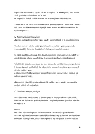 49
Any unlocking device should be kept in a safe and secure place. If an unlocking device is not provided,
a safe system of work must take this into account.
On completion of the work, it should be verified that the landing door is closed and locked.
A landing door or gate should not be allowed to remain open any longer than is necessary. If a landing
door is to be left unlocked and open for any length of time, a barrier should be erected to protect the
open landing entrance.
 Machinery spaces and pulley rooms
All persons working within a machinery space or pulley room should abide by all relevant safety signs.
Other than when work activities are being carried out within a machinery space/pulley room, the
entrance door(s) to the room(s) should be kept locked to prevent unauthorized access.
On multiple installations, a thorough check should be made before commencing work to establish the
correct relationship between a specific lift and its corresponding well and associated equipment.
To facilitate this check, the owner should take steps to ensure that each lift and component part thereof
is clearly and uniquely identified, both at or adjacent to the lowest and highest landing entrances, and
within the machinery space
A risk assessment should be undertaken to establish safe working procedures where machinery is in
motion or capable of motion.
All permanently installed lifting equipment provided in machinery spaces or pulley rooms should be
used only within its safe working load.
 Safe release of trapped passengers
NOTE: Safe release procedures differ for different types of lift passenger release, e.g. traction lifts,
drum/chain lifts, hydraulic lifts, geared or gearless lifts. The general procedures given in are applicable
for all types of lift.
General
Only trained and authorized persons should undertake the safe release of trapped passengers.
NOTE: It is important that the release of passengers is carried out only by authorized persons who have
received the necessary training, because it is dangerous for any other persons to attempt to do so. A
 