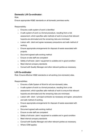 7
Domestic Lift Co-ordinator:
Role:
Ensure appropriate HS&E standards on all domestic premises works
Responsibility:
o Ensures a safe system of work is identified
o A safe system of work is a formal procedure, resulting from a risk
assessment, which specifies safe methods of work to ensure that relevant
hazards are eliminated and the remaining risks are minimised.
o Liaison with client and agree necessary precautions and safe method of
working.
o Ensure appropriate arrangements for disposal of waste associated with
projects.
o Document agreed safe working method
o Ensure on-site staff are competent
o Safety of all tools / plant / equipment is suitable and in good condition
o Meet internal company standards
o Consult with Quality Manager and other relevant parties as necessary.
Lift Co-ordinator
Role: Ensure effective HS&E standards on all working (non-domestic) sites.
Responsibilities:
o Ensures a Safe System of Work for all (non-domestic) sites.
o A safe system of work is a formal procedure, resulting from a risk
assessment, which specifies safe methods of work to ensure that relevant
hazards are eliminated and the remaining risks are minimised.
o Liaison with client / principal contractor as necessary and agree precautions
and safe method of working.
o Ensure appropriate arrangements for disposal of waste associated with
projects.
o Document agreed safe working method
o Ensure on-site staff are competent
o Safety of all tools / plant / equipment is suitable and in good condition
o Meet internal company standards
o Consult with Quality Manager and other relevant parties as necessary.
o Where CDM applies:
 