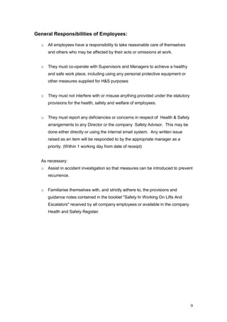 9
General Responsibilities of Employees:
o All employees have a responsibility to take reasonable care of themselves
and others who may be affected by their acts or omissions at work.
o They must co-operate with Supervisors and Managers to achieve a healthy
and safe work place, including using any personal protective equipment or
other measures supplied for H&S purposes
o They must not interfere with or misuse anything provided under the statutory
provisions for the health, safety and welfare of employees.
o They must report any deficiencies or concerns in respect of Health & Safety
arrangements to any Director or the company Safety Advisor. This may be
done either directly or using the internal email system. Any written issue
raised as an item will be responded to by the appropriate manager as a
priority. (Within 1 working day from date of receipt)
As necessary:
o Assist in accident investigation so that measures can be introduced to prevent
recurrence.
o Familiarise themselves with, and strictly adhere to, the provisions and
guidance notes contained in the booklet "Safety In Working On Lifts And
Escalators" received by all company employees or available in the company
Health and Safety Register.
 