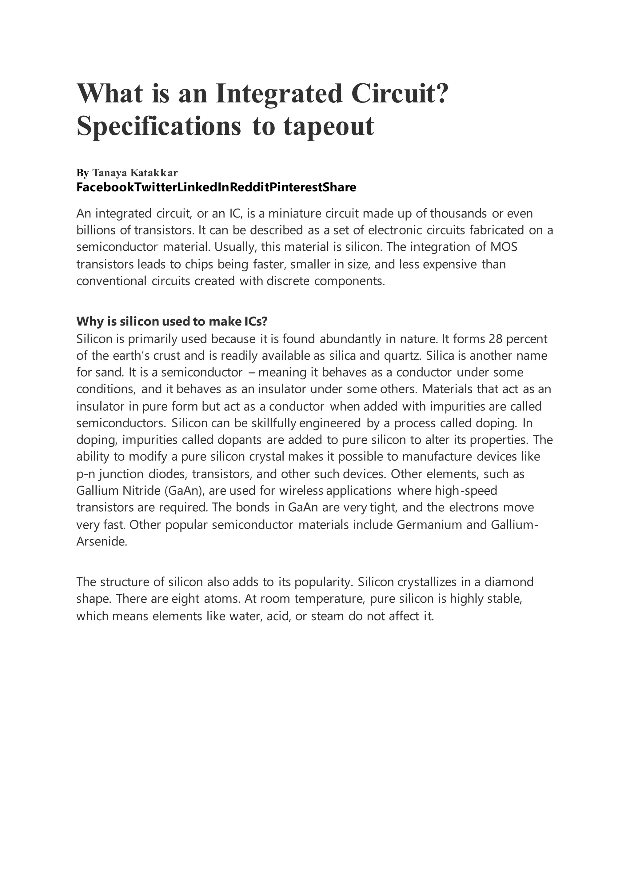 What is an Integrated Circuit?
Specifications to tapeout
By Tanaya Katakkar
FacebookTwitterLinkedInRedditPinterestShare
An integrated circuit, or an IC, is a miniature circuit made up of thousands or even
billions of transistors. It can be described as a set of electronic circuits fabricated on a
semiconductor material. Usually, this material is silicon. The integration of MOS
transistors leads to chips being faster, smaller in size, and less expensive than
conventional circuits created with discrete components.
Why is silicon used to make ICs?
Silicon is primarily used because it is found abundantly in nature. It forms 28 percent
of the earth’s crust and is readily available as silica and quartz. Silica is another name
for sand. It is a semiconductor – meaning it behaves as a conductor under some
conditions, and it behaves as an insulator under some others. Materials that act as an
insulator in pure form but act as a conductor when added with impurities are called
semiconductors. Silicon can be skillfully engineered by a process called doping. In
doping, impurities called dopants are added to pure silicon to alter its properties. The
ability to modify a pure silicon crystal makes it possible to manufacture devices like
p-n junction diodes, transistors, and other such devices. Other elements, such as
Gallium Nitride (GaAn), are used for wireless applications where high-speed
transistors are required. The bonds in GaAn are very tight, and the electrons move
very fast. Other popular semiconductor materials include Germanium and Gallium-
Arsenide.
The structure of silicon also adds to its popularity. Silicon crystallizes in a diamond
shape. There are eight atoms. At room temperature, pure silicon is highly stable,
which means elements like water, acid, or steam do not affect it.
 