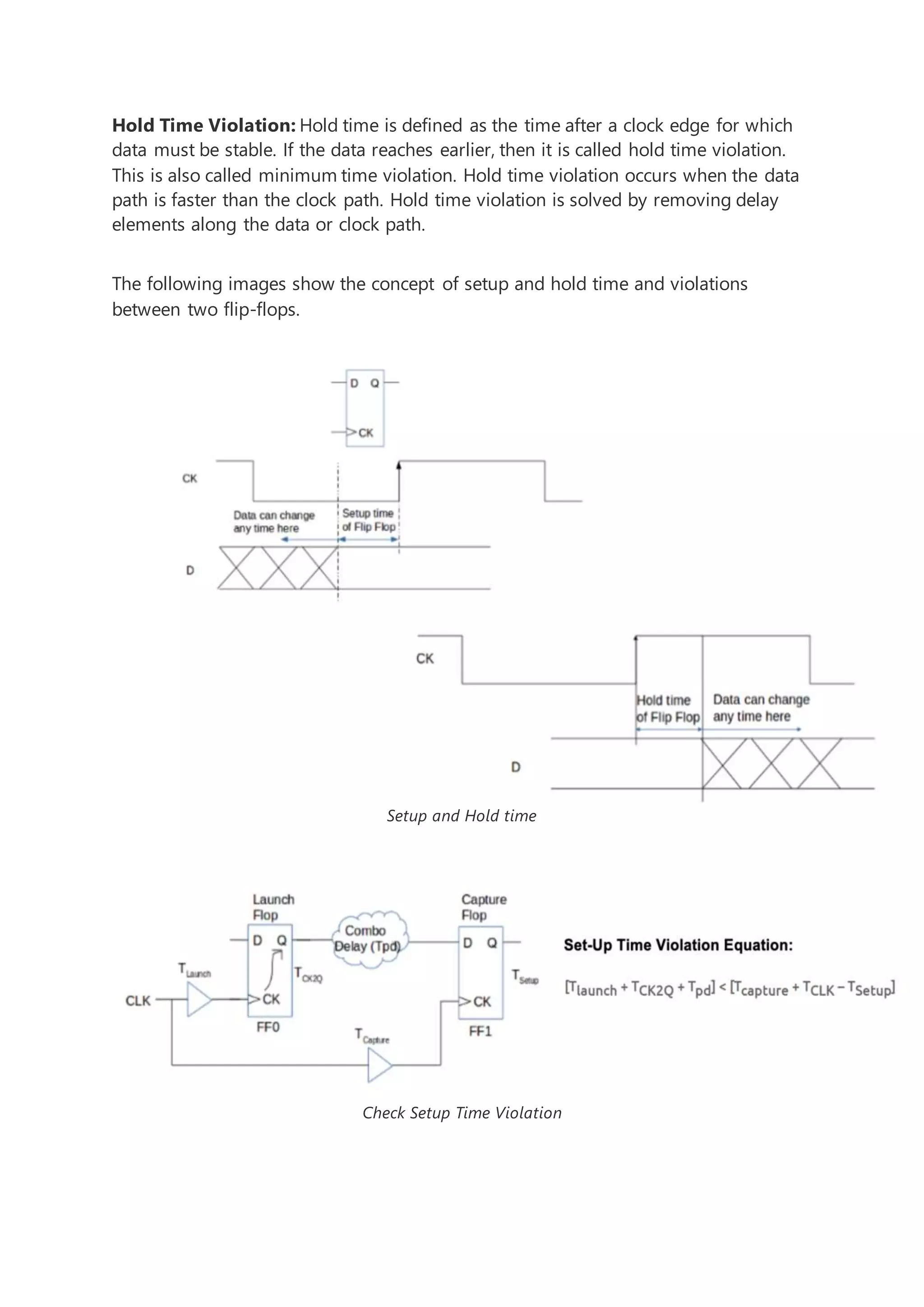 Hold Time Violation: Hold time is defined as the time after a clock edge for which
data must be stable. If the data reaches earlier, then it is called hold time violation.
This is also called minimum time violation. Hold time violation occurs when the data
path is faster than the clock path. Hold time violation is solved by removing delay
elements along the data or clock path.
The following images show the concept of setup and hold time and violations
between two flip-flops.
Setup and Hold time
Check Setup Time Violation
 