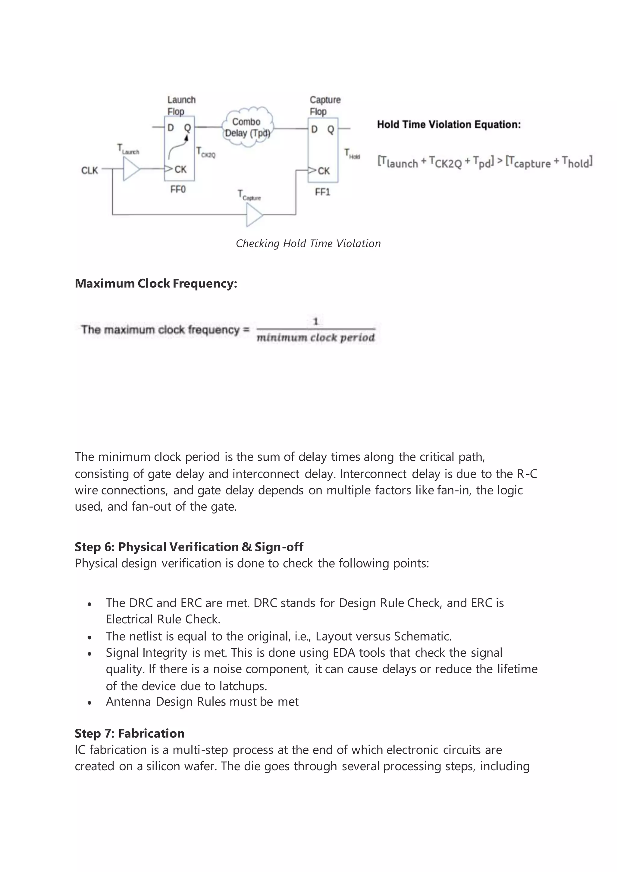 Checking Hold Time Violation
Maximum Clock Frequency:
The minimum clock period is the sum of delay times along the critical path,
consisting of gate delay and interconnect delay. Interconnect delay is due to the R-C
wire connections, and gate delay depends on multiple factors like fan-in, the logic
used, and fan-out of the gate.
Step 6: Physical Verification & Sign-off
Physical design verification is done to check the following points:
 The DRC and ERC are met. DRC stands for Design Rule Check, and ERC is
Electrical Rule Check.
 The netlist is equal to the original, i.e., Layout versus Schematic.
 Signal Integrity is met. This is done using EDA tools that check the signal
quality. If there is a noise component, it can cause delays or reduce the lifetime
of the device due to latchups.
 Antenna Design Rules must be met
Step 7: Fabrication
IC fabrication is a multi-step process at the end of which electronic circuits are
created on a silicon wafer. The die goes through several processing steps, including
 