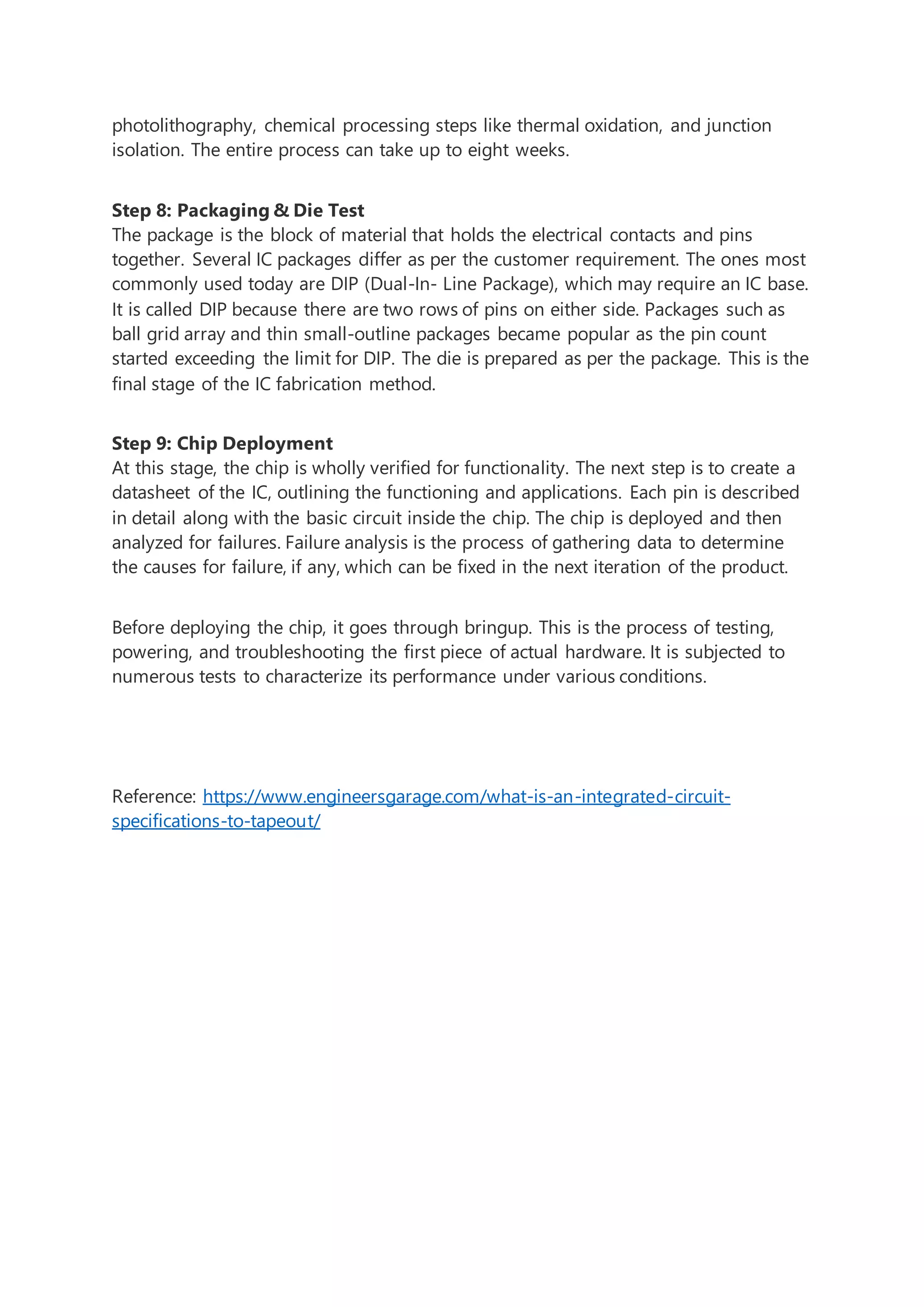 photolithography, chemical processing steps like thermal oxidation, and junction
isolation. The entire process can take up to eight weeks.
Step 8: Packaging & Die Test
The package is the block of material that holds the electrical contacts and pins
together. Several IC packages differ as per the customer requirement. The ones most
commonly used today are DIP (Dual-In- Line Package), which may require an IC base.
It is called DIP because there are two rows of pins on either side. Packages such as
ball grid array and thin small-outline packages became popular as the pin count
started exceeding the limit for DIP. The die is prepared as per the package. This is the
final stage of the IC fabrication method.
Step 9: Chip Deployment
At this stage, the chip is wholly verified for functionality. The next step is to create a
datasheet of the IC, outlining the functioning and applications. Each pin is described
in detail along with the basic circuit inside the chip. The chip is deployed and then
analyzed for failures. Failure analysis is the process of gathering data to determine
the causes for failure, if any, which can be fixed in the next iteration of the product.
Before deploying the chip, it goes through bringup. This is the process of testing,
powering, and troubleshooting the first piece of actual hardware. It is subjected to
numerous tests to characterize its performance under various conditions.
Reference: https://www.engineersgarage.com/what-is-an-integrated-circuit-
specifications-to-tapeout/
 