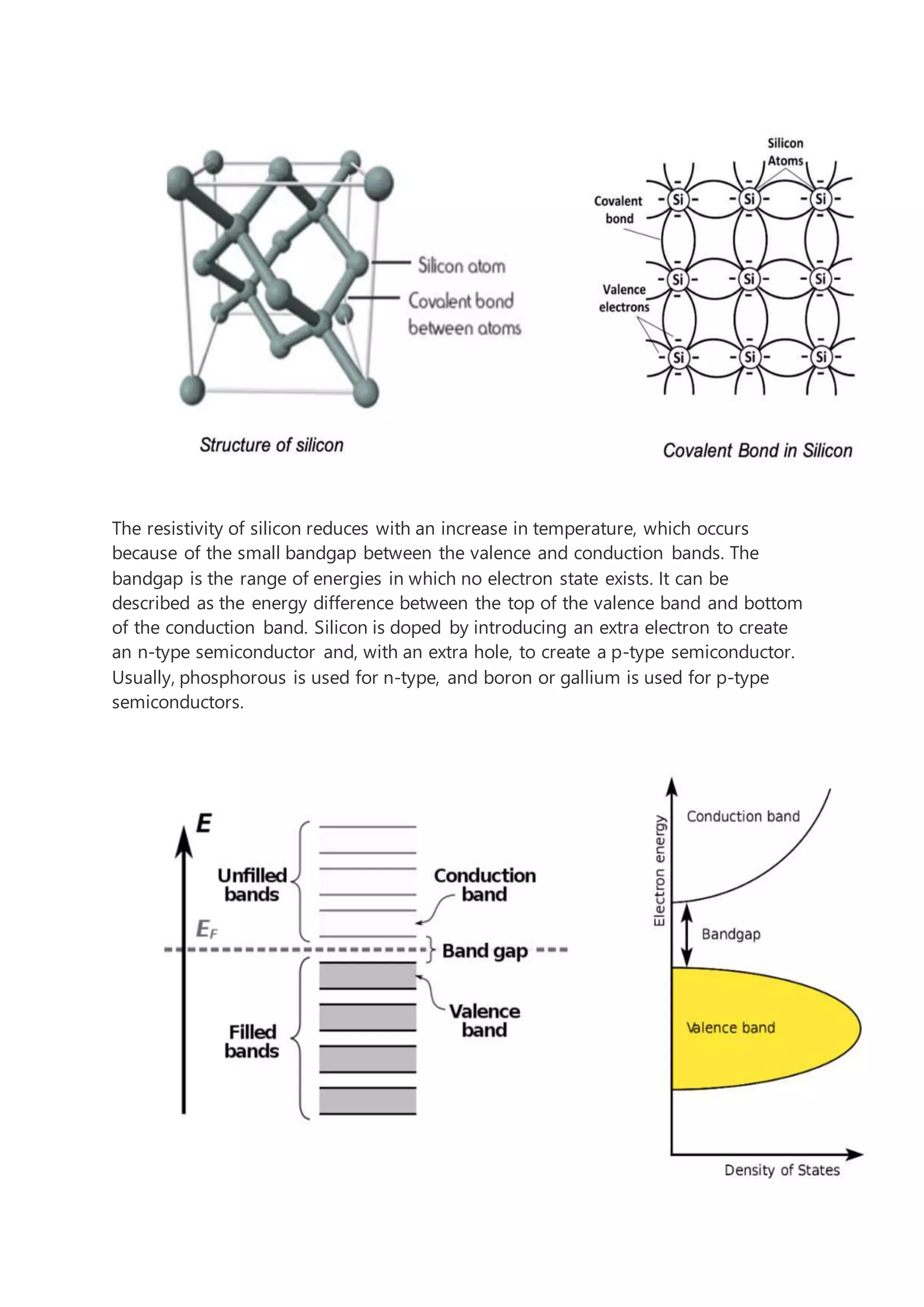 The resistivity of silicon reduces with an increase in temperature, which occurs
because of the small bandgap between the valence and conduction bands. The
bandgap is the range of energies in which no electron state exists. It can be
described as the energy difference between the top of the valence band and bottom
of the conduction band. Silicon is doped by introducing an extra electron to create
an n-type semiconductor and, with an extra hole, to create a p-type semiconductor.
Usually, phosphorous is used for n-type, and boron or gallium is used for p-type
semiconductors.
 