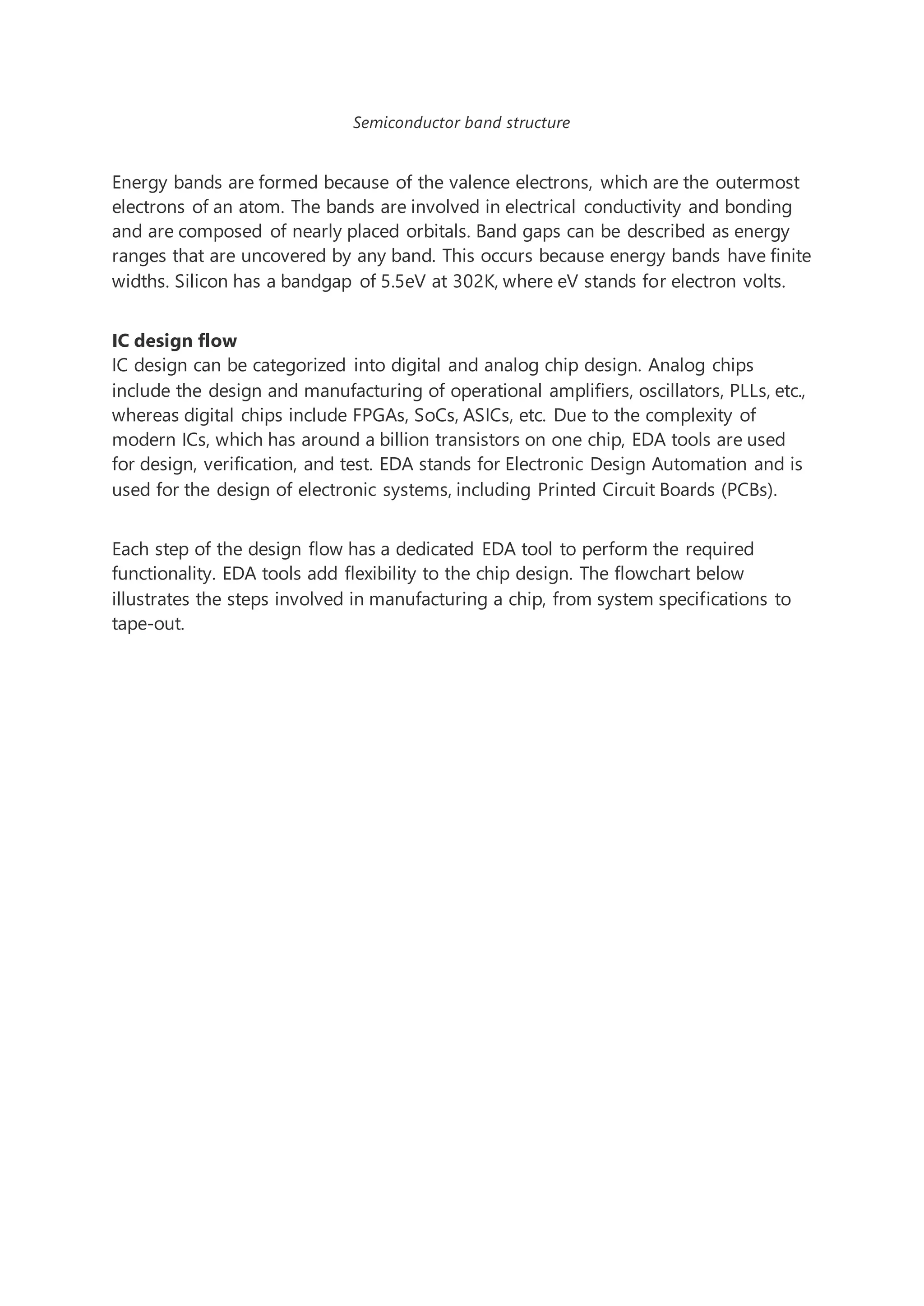 Semiconductor band structure
Energy bands are formed because of the valence electrons, which are the outermost
electrons of an atom. The bands are involved in electrical conductivity and bonding
and are composed of nearly placed orbitals. Band gaps can be described as energy
ranges that are uncovered by any band. This occurs because energy bands have finite
widths. Silicon has a bandgap of 5.5eV at 302K, where eV stands for electron volts.
IC design flow
IC design can be categorized into digital and analog chip design. Analog chips
include the design and manufacturing of operational amplifiers, oscillators, PLLs, etc.,
whereas digital chips include FPGAs, SoCs, ASICs, etc. Due to the complexity of
modern ICs, which has around a billion transistors on one chip, EDA tools are used
for design, verification, and test. EDA stands for Electronic Design Automation and is
used for the design of electronic systems, including Printed Circuit Boards (PCBs).
Each step of the design flow has a dedicated EDA tool to perform the required
functionality. EDA tools add flexibility to the chip design. The flowchart below
illustrates the steps involved in manufacturing a chip, from system specifications to
tape-out.
 