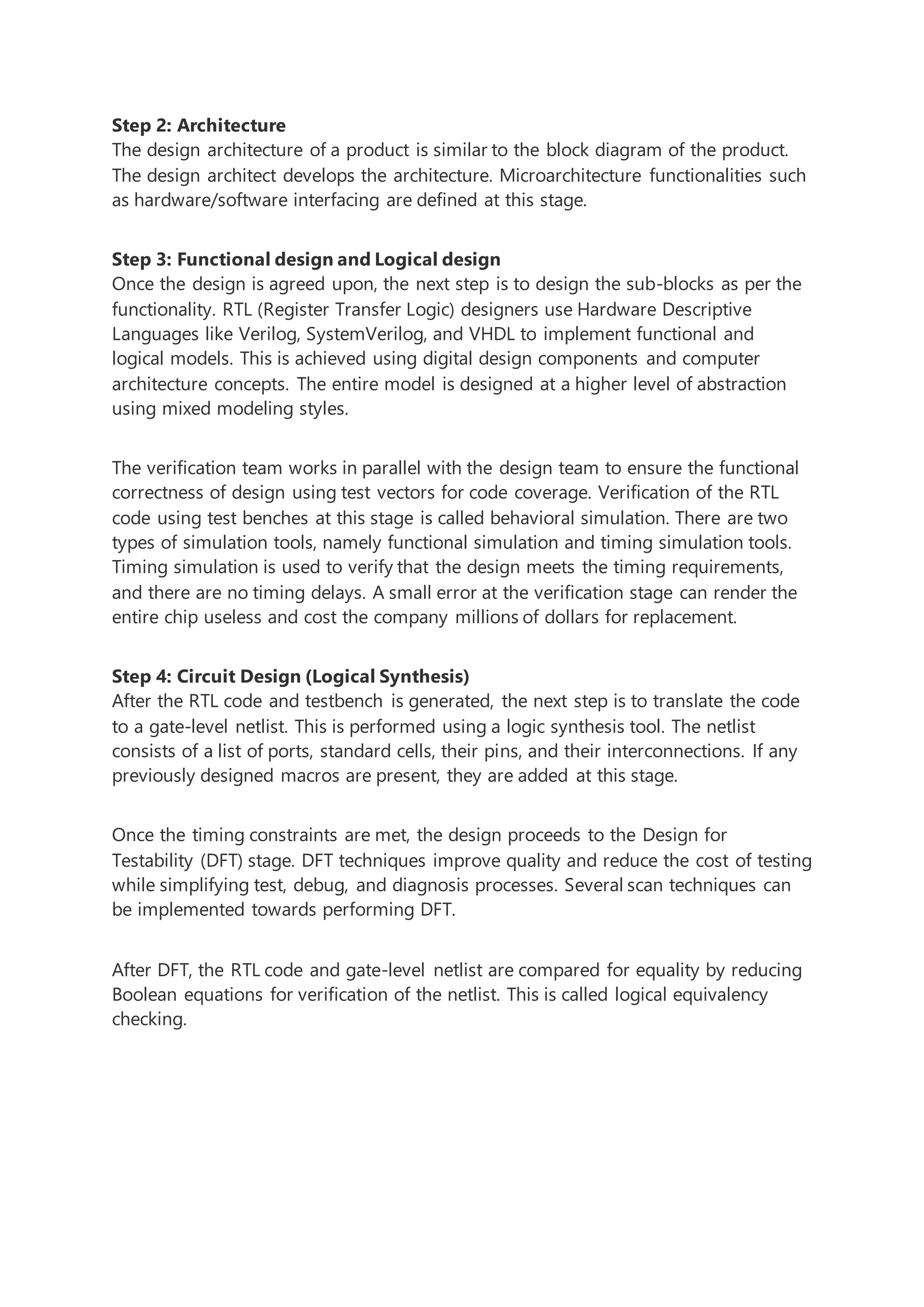 Step 2: Architecture
The design architecture of a product is similar to the block diagram of the product.
The design architect develops the architecture. Microarchitecture functionalities such
as hardware/software interfacing are defined at this stage.
Step 3: Functional design and Logical design
Once the design is agreed upon, the next step is to design the sub-blocks as per the
functionality. RTL (Register Transfer Logic) designers use Hardware Descriptive
Languages like Verilog, SystemVerilog, and VHDL to implement functional and
logical models. This is achieved using digital design components and computer
architecture concepts. The entire model is designed at a higher level of abstraction
using mixed modeling styles.
The verification team works in parallel with the design team to ensure the functional
correctness of design using test vectors for code coverage. Verification of the RTL
code using test benches at this stage is called behavioral simulation. There are two
types of simulation tools, namely functional simulation and timing simulation tools.
Timing simulation is used to verify that the design meets the timing requirements,
and there are no timing delays. A small error at the verification stage can render the
entire chip useless and cost the company millions of dollars for replacement.
Step 4: Circuit Design (Logical Synthesis)
After the RTL code and testbench is generated, the next step is to translate the code
to a gate-level netlist. This is performed using a logic synthesis tool. The netlist
consists of a list of ports, standard cells, their pins, and their interconnections. If any
previously designed macros are present, they are added at this stage.
Once the timing constraints are met, the design proceeds to the Design for
Testability (DFT) stage. DFT techniques improve quality and reduce the cost of testing
while simplifying test, debug, and diagnosis processes. Several scan techniques can
be implemented towards performing DFT.
After DFT, the RTL code and gate-level netlist are compared for equality by reducing
Boolean equations for verification of the netlist. This is called logical equivalency
checking.
 