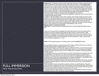 Subjective level. The approach to dreams and other images where the persons or situations pictured are seen as
                            symbolic representations of factors belonging entirely to the subject's own psyche. (Compare objective level.)
                            Interpretation of an unconscious product on the subjective level reveals the presence of subjective judgments and
                            tendencies of which the object is made the vehicle. When, therefore, an object-imago appears in an unconscious
                            product, it is not on that account the image of a real object; it is far more likely that we are dealing with a subjective
                            functional complex. Interpretation on the subjective level allows us to take a broader psychological view not only of
                            dreams but also of literary works, in which the individual figures then appear as representatives of relatively
                            autonomous functional complexes in the psyche of the author.[Definitions," CW 6, par. 813.]
                            In the analytic process, the main task after the reductive interpretation of images thrown up by the unconscious is to
                            understand what they say about oneself.
                            To establish a really mature attitude, he has to see the subjective value of all these images which seem to create
                            trouble for him. He has to assimilate them into his own psychology; he has to find out in what way they are part of
                            himself; how he attributes for instance a positive value to an object, when as a matter of fact it is he who could and
                            should develop this value. And in the same way, when he projects negative qualities and therefore hates and
                            loathes the object, he has to discover that he is projecting his own inferior side, his shadow, as it were, because he
                            prefers to have an optimistic and one-sided image of himself.[Definitions," CW 6, par. 813.]
                            Subjective psyche. See personal unconscious.
                            Subtle body. The somatic unconscious, a transcendental concept involving the relationship between mind and
                            body.


                            The part of the unconscious which is designated as the subtle body becomes more and more identical with the
                            functioning of the body, and therefore it grows darker and darker and ends in the utter darkness of matter. . . .
                            Somewhere our unconscious becomes material, because the body is the living unit, and our conscious and our
                            unconscious are embedded in it: they contact the body. Somewhere there is a place where the two ends meet and
                            become interlocked. And that is the [subtle body] where one cannot say whether it is matter, or what one calls
                            "psyche."[ Nietzsche's Zarathustra, vol. 1, p. 441


                            Symbol. The best possible expression for something unknown. (See also constructive and final.)


                            Every psychological expression is a symbol if we assume that it states or signifies something more and other than
                            itself which eludes our present knowledge.[Definitions," CW 6, par. 817.]
                            Jung distinguished between a symbol and a sign. Insignia on uniforms, for instance, are not symbols but signs that
                            identify the wearer. In dealing with unconscious material (dreams, fantasies, etc.), the images can be interpreted
                            semiotically, as symptomatic signs pointing to known or knowable facts, or symbolically, as expressing something
                            essentially unknown.
                            The interpretation of the cross as a symbol of divine love is semiotic, because "divine love" describes the fact to be
                            expressed better and more aptly than a cross, which can have many other meanings. On the other hand, an
                            interpretation of the cross is symbolic when it puts the cross beyond all conceivable explanations, regarding it as
                            expressing an as yet unknown and incomprehensible fact of a mystical or transcendent, i.e., psychological, nature,
                            which simply finds itself most appropriately represented in the cross.[ Ibid., par. 815.]
                            Whether something is interpreted as a symbol or a sign depends mainly on the attitude of the observer. Jung linked
                            the semiotic and symbolic approaches, respectively, to the causal and final points of view. He acknowledged the
                            importance of both.
                            Psychic development cannot be accomplished by intention and will alone; it needs the attraction of the symbol,

   FULL IMMERSION           whose value quantum exceeds that of the cause. But the formation of a symbol cannot take place until the mind has
                            dwelt long enough on the elementary facts, that is to say until the inner or outer necessities of the life-process have
                            brought about a transformation of energy.["On Psychic Energy," CW 8, par. 47.]
    PROF. PHILLIP BALDWIN   The symbolic attitude is at bottom constructive, in that it gives priority to understanding the meaning or purpose of
                            psychological phenomena, rather than seeking a reductive explanation.


Monday, February 8, 2010
 
