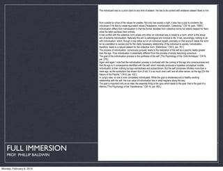 The individuant has no a priori claim to any kind of esteem. He has to be content with whatever esteem flows to him



                            from outside by virtue of the values he creates. Not only has society a right, it also has a duty to condemn the
                            individuant if he fails to create equivalent values.["Adaptation, Individuation, Collectivity," CW 18, pars. 1095f.]
                            Individuation differs from individualism in that the former deviates from collective norms but retains respect for them,
                            while the latter eschews them entirely.
                            A real conflict with the collective norm arises only when an individual way is raised to a norm, which is the actual
                            aim of extreme individualism. Naturally this aim is pathological and inimical to life. It has, accordingly, nothing to do
                            with individuation, which, though it may strike out on an individual bypath, precisely on that account needs the norm
                            for its orientation to society and for the vitally necessary relationship of the individual to society. Individuation,
                            therefore, leads to a natural esteem for the collective norm. [Definitions," CW 6, par. 761.]
                            The process of individuation, consciously pursued, leads to the realization of the self as a psychic reality greater
                            than the ego. Thus individuation is essentially different from the process of simply becoming conscious.
                            The goal of the individuation process is the synthesis of the self. [The Psychology of the Child Archetype," CW 9i,
                            par. 278.]
                            Again and again I note that the individuation process is confused with the coming of the ego into consciousness and
                            that the ego is in consequence identified with the self, which naturally produces a hopeless conceptual muddle.
                            Individuation is then nothing but ego-centredness and autoeroticism. But the self comprises infinitely more than a
                            mere ego, as the symbolism has shown from of old. It is as much one's self, and all other selves, as the ego.[On the
                            Nature of the Psyche," CW 8, par. 432.]
                            In Jung's view, no one is ever completely individuated. While the goal is wholeness and a healthy working
                            relationship with the self, the true value of individuation lies in what happens along the way.
                            The goal is important only as an idea; the essential thing is the opus which leads to the goal: that is the goal of a
                            lifetime.["The Psychology of the Transference," CW 16, par. 400.]




   FULL IMMERSION
    PROF. PHILLIP BALDWIN


Monday, February 8, 2010
 