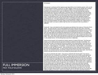 Full Immersion


                            Postmodernism in architecture will then logically enough stage itself as a kind of aesthetic populism, as the very title
                            of Venturi's influential manifesto, Learning from Las Vegas, suggests. However we may ultimately wish to evaluate
                            this populist rhetoric,2 it has at least the merit of drawing our attention to one fundamental feature of all the
                            postmodernisms enumerated above: namely, the effacement in them of the older (essentially high-modernist)
                            frontier between high culture and so-called mass or commercial culture, and the emergence of new kinds of texts
                            infused with the forms, categories, and contents of that very culture industry so passionately denounced by all the
                            ideologues of the modern, from Leavis and the American New Criticism all the way to Adorno and the Frankfurt
                            School. The postmodernisms have, in fact, been fascinated precisely by this whole "degraded" landscape of
                            schlock and kitsch, of TV series and Reader's Digest culture, of advertising and motels, of the late show and the
                            grade-B Hollywood film, of so-called paraliterature, with its airport paperback categories of the gothic and the
                            romance, the popular biography, the murder mystery, and the science fiction or fantasy novel: materials they no
                            longer simply "quote;" as a Joyce or a Mahler might have done, but incorporate into their very substance.-F.
                            JAMESON


                            Screens still. It was a cold weekend and the urban populace was attending to their screens as if they were a fire for
                            warmth. The super bowl was on and so friends gathered at the house of those who had a meal or drink ready.
                            Earlier I had dipped into the big electronics store where it was everything expensive exploding out at you in audio or
                            visual or both. Here was a whole large city with men and women gathered around the warmth of the screen. The
                            ‘game’ was vastly staged and punctuated with entertainment and commercials that were even more entertaining.
                            The products that were sold had to penetrate into the individual psyche with a type of humorous surrealism and an
                            one/two trope. I hadn’t seen the super bowl opening for a long time and now I was surprised by the inclusion of the
                            military. The bully arm of the country would have to be honored also as men started and stopped a ball up the field
                            in a very ritualized manner. All of this while garrisons was overrun in Afghanistan.

                            Screens and the immersion into the stylized and ‘symbolic’ behaviors of violence of the screen. Each figure was
                            propped up as an identity and then the super bowl unraveled as a pretense for the sales of commodities. The
                            game itself was a type of commodity that had become so abstract it took a double analysis to figure what the real
                            product was. I think it was one of the few occasions where the male could invite other males over to their house
                            and share in a limited engagement. The spectacle…in my all male enclave in lower Manhattan…was the flickering
                            spectacle on a wide, high-density television…where the attending six or seven males could quickly comment on
                            their lives and events between plays. The male comments would be fractured and limited in time avoiding real
                            discourse. The comments would be mixed with the surrealism of the humorous thirty second spots. One of the true
                            products of the super bowl was a true men’s forum between the flickering lights of the action.

                            How could you contrast this with ‘avatar’? How could you contrast this with ‘halo’ the game? How could you
                            contrast this with ‘love in the afternoon’ by Eric Rohmer? I had to move on from the male only party watching the
                            super bowl and went back to my ‘man cave’ where my roommate made chili and put on the Rohmer film. New
                            forms were overtaking the landscape and this meant that there were fewer forums where males would get together
                            and compare notes of the vastly shifting times. Where were the flickering lights of the next male forum if the game
                            would not be important again? What were the real differences between the highly successful ‘avatar’, the game of
                            halo (first person immersive shooter), the super bowl, ‘love in the afternoon’, and an outpost overrun in Afghanistan
                            and the resulting news or non-news about that? The classic work of cinema was a story about a suburban

   FULL IMMERSION           businessman extended temptation with an attractive urban woman and the resulting encounter with his twice
                            pregnant and cold but benign wife who seems to have had an affair of her own. All of these works demonstrate
                            ways men talk about and to themselves in an immersive environment-television, the screen lit room, the movie
    PROF. PHILLIP BALDWIN   theater, the singular internet computer, and the true facing down with the male enemy who has a very similar male
                            challenge of getting you off his land. Violence and acquisition seem to be very well in place after thousands of


Monday, February 8, 2010
 