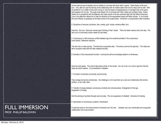 So the male shrouds frustration and an inability to converse with each other in game. Game theory of the zero
                            sum. This, after all, was the framing of the relationship with his mother (take more love for less) and his wife. With
                            his girlfriend it is a matter of time and moving on (into the abyss of disappearance or marriage) halo is the game
                            that prepares him for war. The super bowl allows him to converse with other males and compare notes. Avatar
                            allows him to empathize with the Afghanis and Iraqis similar to the two centuries fight with the Native Americans.
                            Love in the afternoon allows him to see his reticence of the sequestered space and false choices. In ‘hurt locker’
                            the bomb diffuser is paralyzed by the false choice of the supermarket. Immersion is compensation after frustration.


                            4. Symptoms of neurosis (confusion, fear, anxiety, guilt, moods, extreme affect, etc.).


                            Insomnia. No cure. Now even women get it thinking of their ‘career’. There are fewer reasons why men stay. The
                            zero sum of commodity culture makes for bad sleep.


                            5. Unconscious or half-conscious conflict between ego and contents activated in the unconscious.
                            Inner tension. Defensive reactions.


                            The hero has no clear journey. The feminine is acquisitive also. The enemy overruns the garrison. The males are
                            left to compare notes with the other battered tomcats.


                            6. Activation of the transcendent function, involving the self and archetypal patterns of wholeness.




                            Anyone’s best guess. This cannot take place wholly on the screen. Nor can it be in an overrun garrison that the
                            news will never mention. It is somewhere in between.


                            7. Formation of symbols (numinosity, synchronicity).


                            They emerge during the commercials…the challenge is not to see them as a zero-sum relationship with women,
                            children, or the male ‘other’.


                            8. Transfer of energy between unconscious contents and consciousness. Enlargement of the ego,
                            progression of energy.


                            And the working of symbols through work and play. The non-suspension of disbelief. Immersion for testing.


                            9. Assimilation of unconscious contents. Individuation.


   FULL IMMERSION           A male that exists in the liminal worlds of immersion and ‘the real’…. between zero sum individuality and recognized
                            collaboration and consummation.
    PROF. PHILLIP BALDWIN


Monday, February 8, 2010    Psychosis. An extreme dissociation of the personality. Like neurosis, a psychotic condition is due to the activity of
 