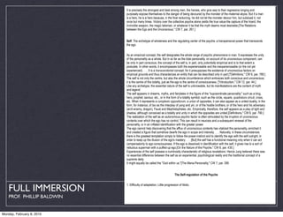 It is precisely the strongest and best among men, the heroes, who give way to their regressive longing and
                            purposely expose themselves to the danger of being devoured by the monster of the maternal abyss. But if a man
                            is a hero, he is a hero because, in the final reckoning, he did not let the monster devour him, but subdued it, not
                            once but many times. Victory over the collective psyche alone yields the true value-the capture of the hoard, the
                            invincible weapon, the magic talisman, or whatever it be that the myth deems most desirable.[The Relations
                            between the Ego and the Unconscious," CW 7, par. 261.]


                            Self. The archetype of wholeness and the regulating center of the psyche; a transpersonal power that transcends
                            the ego.


                            As an empirical concept, the self designates the whole range of psychic phenomena in man. It expresses the unity
                            of the personality as a whole. But in so far as the total personality, on account of its unconscious component, can
                            be only in part conscious, the concept of the self is, in part, only potentially empirical and is to that extent a
                            postulate. In other words, it encompasses both the experienceable and the inexperienceable (or the not yet
                            experienced). . . . It is a transcendental concept, for it presupposes the existence of unconscious factors on
                            empirical grounds and thus characterizes an entity that can be described only in part.["Definitions," CW 6, par. 789.]
                            The self is not only the centre, but also the whole circumference which embraces both conscious and unconscious;
                            it is the centre of this totality, just as the ego is the centre of consciousness. ["Introduction," CW 12, par. 44.]
                            Like any archetype, the essential nature of the self is unknowable, but its manifestations are the content of myth
                            and legend.
                            The self appears in dreams, myths, and fairytales in the figure of the "supraordinate personality," such as a king,
                            hero, prophet, saviour, etc., or in the form of a totality symbol, such as the circle, square, quadratura circuli, cross,
                            etc. When it represents a complexio oppositorum, a union of opposites, it can also appear as a united duality, in the
                            form, for instance, of tao as the interplay of yang and yin, or of the hostile brothers, or of the hero and his adversary
                            (arch-enemy, dragon), Faust and Mephistopheles, etc. Empirically, therefore, the self appears as a play of light and
                            shadow, although conceived as a totality and unity in which the opposites are united.[Definitions," CW 6, par. 790.]
                            The realization of the self as an autonomous psychic factor is often stimulated by the irruption of unconscious
                            contents over which the ego has no control. This can result in neurosis and a subsequent renewal of the
                            personality, or in an inflated identification with the greater power.
                            The ego cannot help discovering that the afflux of unconscious contents has vitalized the personality, enriched it
                            and created a figure that somehow dwarfs the ego in scope and intensity. . . . Naturally, in these circumstances
                            there is the greatest temptation simply to follow the power-instinct and to identify the ego with the self outright, in
                            order to keep up the illusion of the ego's mastery. . . . [But] the self has a functional meaning only when it can act
                            compensatorily to ego-consciousness. If the ego is dissolved in identification with the self, it gives rise to a sort of
                            nebulous superman with a puffed-up ego.[On the Nature of the Psyche," CW 8, par. 430.]
                            Experiences of the self possess a numinosity characteristic of religious revelations. Hence Jung believed there was
                            no essential difference between the self as an experiential, psychological reality and the traditional concept of a
                            supreme deity.
                            It might equally be called the "God within us."[The Mana-Personality," CW 7, par. 399.


                                                                        The Self-regulation of the Psyche



   FULL IMMERSION
                            1. Difficulty of adaptation. Little progression of libido.


    PROF. PHILLIP BALDWIN


Monday, February 8, 2010
 