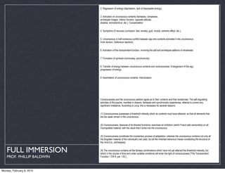 2. Regression of energy (depression, lack of disposable energy).


                            3. Activation of unconscious contents (fantasies, complexes,
                            archetypal images, inferior function, opposite attitude,
                            shadow, anima/animus, etc.). Compensation.


                            4. Symptoms of neurosis (confusion, fear, anxiety, guilt, moods, extreme affect, etc.).


                            5. Unconscious or half-conscious conflict between ego and contents activated in the unconscious.
                            Inner tension. Defensive reactions.


                            6. Activation of the transcendent function, involving the self and archetypal patterns of wholeness.


                            7. Formation of symbols (numinosity, synchronicity).


                            8. Transfer of energy between unconscious contents and consciousness. Enlargement of the ego,
                            progression of energy.


                            9. Assimilation of unconscious contents. Individuation.




                            Consciousness and the unconscious seldom agree as to their contents and their tendencies. The self-regulating
                            activities of the psyche, manifest in dreams, fantasies and synchronistic experiences, attempt to correct any
                            significant imbalance. According to Jung, this is necessary for several reasons:


                            (1) Consciousness possesses a threshold intensity which its contents must have attained, so that all elements that
                            are too weak remain in the unconscious.


                            (2) Consciousness, because of its directed functions, exercises an inhibition (which Freud calls censorship) on all
                            incompatible material, with the result that it sinks into the unconscious.


                            (3) Consciousness constitutes the momentary process of adaptation, whereas the unconscious contains not only all
                            the forgotten material of the individual's own past, but all the inherited behaviour traces constituting the structure of
                            the mind [i.e., archetypes].


   FULL IMMERSION           (4) The unconscious contains all the fantasy combinations which have not yet attained the threshold intensity, but
                            which in the course of time and under suitable conditions will enter the light of consciousness.["The Transcendent
    PROF. PHILLIP BALDWIN   Function," CW 8, par. 132.]




Monday, February 8, 2010
 