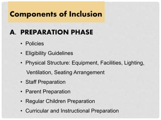 Components of Inclusion
A. PREPARATION PHASE
• Policies
• Eligibility Guidelines
• Physical Structure: Equipment, Facilities, Lighting,
Ventilation, Seating Arrangement
• Staff Preparation
• Parent Preparation
• Regular Children Preparation
• Curricular and Instructional Preparation
 