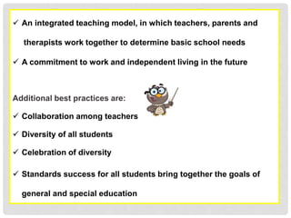  An integrated teaching model, in which teachers, parents and
therapists work together to determine basic school needs
 A commitment to work and independent living in the future
Additional best practices are:
 Collaboration among teachers
 Diversity of all students
 Celebration of diversity
 Standards success for all students bring together the goals of
general and special education
 