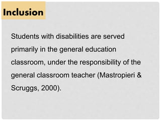 Inclusion
Students with disabilities are served
primarily in the general education
classroom, under the responsibility of the
general classroom teacher (Mastropieri &
Scruggs, 2000).
 