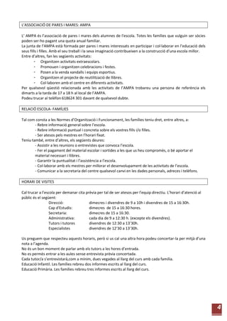 4
L’ASSOCIACIÓ DE PARES I MARES: AMPA
L’ AMPA és l’associació de pares i mares dels alumnes de l’escola. Totes les famílies que vulguin ser sòcies
poden ser-ho pagant una quota anual familiar.
La junta de l’AMPA està formada per pares i mares interessats en participar i col·laborar en l’educació dels
seus fills i filles. Amb el seu treball i la seva imaginació contribueixen a la construcció d’una escola millor.
Entre d’altres, fan les següents activitats:
- Organitzen activitats extraescolars.
- Promouen i organitzen celebracions i festes.
- Posen a la venda xandalls i equips esportius.
- Organitzen el projecte de reutilització de llibres.
- Col·laboren amb el centre en diferents activitats.
Per qualsevol qüestió relacionada amb les activitats de l’AMPA trobareu una persona de referència els
dimarts a la tarda de 17 a 18 h al local de l’AMPA.
Podeu trucar al telèfon 618624 301 davant de qualsevol dubte.
RELACIÓ ESCOLA- FAMÍLIES
Tal com consta a les Normes d’Organització i Funcionament, les famílies teniu dret, entre altres, a:
- Rebre informació general sobre l’escola.
- Rebre informació puntual i concreta sobre els vostres fills i/o filles.
- Ser atesos pels mestres en l’horari fixat.
Teniu també, entre d’altres, els següents deures:
- Assistir a les reunions o entrevistes que convoca l’escola.
- Fer el pagament del material escolar i sortides a les que us heu compromès, o bé aportar el
material necessari i llibres.
- Garantir la puntualitat i l’assistència a l’escola.
- Col·laborar amb els mestres per millorar el desenvolupament de les activitats de l’escola.
- Comunicar a la secretaria del centre qualsevol canvi en les dades personals, adreces i telèfons.
HORARI DE VISITES
Cal trucar a l’escola per demanar cita prèvia per tal de ser atesos per l’equip directiu. L’horari d’atenció al
públic és el següent:
Direcció: dimecres i divendres de 9 a 10h i divendres de 15 a 16:30h.
Cap d'Estudis: dimecres de 15 a 16:30 hores.
Secretaria: dimecres de 15 a 16:30.
Administrativa: cada dia de 9 a 12:30 h. (excepte els divendres).
Tutors i tutores divendres de 12:30 a 13’30h.
Especialistes divendres de 12’30 a 13’30h.
Us preguem que respecteu aquests horaris, però si us cal una altra hora podeu concertar-la per mitjà d’una
nota a l’agenda.
No és un bon moment de parlar amb els tutors a les hores d’entrada.
No es permès entrar a les aules sense entrevista prèvia concertada.
Cada tutor/a s’entrevistarà,com a mínim, dues vegades al llarg del curs amb cada família.
Educació Infantil. Les famílies rebreu dos informes escrits al llarg del curs.
Educació Primària. Les famílies rebreu tres informes escrits al llarg del curs.
 