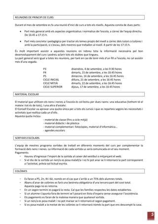 5
REUNIONS DE PRINCIPI DE CURS
Durant el mes de setembre es fa una reunió d'inici de curs a tots els nivells. Aquesta consta de dues parts:
 Part més general amb els aspectes organitzatius i normatius de l'escola, a càrrec de l'equip directiu.
De 16:45 a 17:15 h.
 Part més concreta i pedagògica per tractar els temes propis del nivell a càrrec dels tutors o tutores i
amb la participació, si s'escau, dels mestres que treballen al nivell. A partir de les 17:15 h.
És molt important assistir a aquestes reunions on rebreu tota la informació necessària pel bon
desenvolupament del curs i podreu aclarir tots els dubtes que tingueu.
La part general serà igual a totes les reunions, per tant en cas de tenir més d’un fill a l’escola, no cal assistir
més d’una vegada.
P3 divendres, 4 de setembre, a les 9:30 hores
P4 dimarts, 15 de setembre, a les 16:45 hores
P5 dimecres, 16 de setembre, a les 16:45 hores
CICLE INICIAL dilluns, 21 de setembre, a les 16:45 hores
CICLE MITJÀ dimarts, 22 de setembre, a les 16:45 hores
CICLE SUPERIOR dijous, 17 de setembre, a les 16:45 hores
MATERIAL ESCOLAR
El material que utilitzen els nens i nenes a l’escola és col·lectiu per dues raons: una educativa (tothom té el
mateix i tot és de tots), i una altra d’estalvi.
El Consell Escolar va aprovar una quota única per a tots els cursos i que es reparteix segons les necessitats i
activitats que realitza cada un d’ells.
Aquesta quota inclou:
- material de classe (fins a cicle mitjà)
- material didàctic i de plàstica
- material complementari: fotocòpies, material d’informàtica...
- agendes escolars
SORTIDES ESCOLARS
L’equip de mestres programa sortides de treball en diferents moments del curs per complementar la
formació dels nens i nenes. La informació de cada sortida us serà comunicada en el seu moment.
Pagaments:
- Haureu d'ingressar l'import de la sortida al caixer del vestíbul o mitjançant el web.
- Si el dia de la sortida un nen/a es posa malalt/a i no hi pot anar se li retornarà la part corresponent
a l’activitat, prèvia sol·licitud escrita.
COLÒNIES
- Es faran a P5, 2n, 4t i 6è, només en el cas que s’arribi a un 75% dels alumnes totals.
- Abans d’anar de colònies es farà una bestreta obligatòria d’una tercera part del cost total.
Aquesta paga no es retorna.
- En un segon termini es pagarà la resta. Cal que les famílies respecteu les dates establertes.
- Si un alumne s’apunta fora de termini se’l posarà en llista d’espera sense assegurar l’assistència.
- Els pagaments es faran de la mateixa manera que qualsevol sortida.
- Si un nen/a es posa malalt i no pot marxar se li retornarà el segon pagament.
- Si es posa malalt a la meitat de les colònies se li retornarà només la part que ens descompti la casa.
 