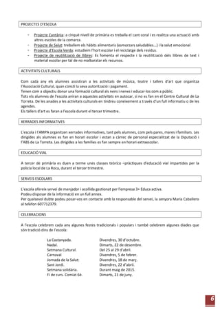 6
PROJECTES D’ESCOLA
- Projecte Cantània: a cinquè nivell de primària es treballa el cant coral i es realitza una actuació amb
altres escoles de la comarca.
- Projecte de Salut: treballem els hàbits alimentaris (esmorzars saludables...) i la salut emocional
- Projecte d’Escola Verda: estudiem l’hort escolar i el reciclatge dels residus.
- Projecte de reutilització de llibres: Es fomenta el respecte i la reutilització dels llibres de text i
material escolar per tal de no malbaratar els recursos.
ACTIVITATS CULTURALS
Com cada any els alumnes assistiran a les activitats de música, teatre i tallers d’art que organitza
l’Associació Cultural, quan consti la seva autorització i pagament.
Tenen com a objectiu donar una formació cultural als nens i nenes i educar-los com a públic.
Tots els alumnes de l'escola aniran a aquestes activitats en autocar, si no es fan en el Centre Cultural de La
Torreta. De les anades a les activitats culturals en tindreu coneixement a través d’un full informatiu o de les
agendes.
Els tallers d'art es faran a l'escola durant el tercer trimestre.
XERRADES INFORMATIVES
L’escola i l’AMPA organitzen xerrades informatives, tant pels alumnes, com pels pares, mares i familiars. Les
dirigides als alumnes es fan en horari escolar i estan a càrrec de personal especialitzat de la Diputació i
l’ABS de La Torreta. Les dirigides a les famílies es fan sempre en horari extraescolar.
EDUCACIÓ VIAL
A tercer de primària es duen a terme unes classes teòrico –pràctiques d’educació vial impartides per la
policia local de La Roca, durant el tercer trimestre.
SERVEIS ESCOLARS
L’escola ofereix servei de menjador i acollida gestionat per l’empresa 3+ Educa activa.
Podeu disposar de la informació en un full annex.
Per qualsevol dubte podeu posar-vos en contacte amb la responsable del servei, la senyora Maria Caballero
al telèfon 607712379.
CELEBRACIONS
A l'escola celebrem cada any algunes festes tradicionals i populars i també celebrem algunes diades que
són tradició dins de l’escola:
La Castanyada. Divendres, 30 d’octubre.
Nadal. Dimarts, 22 de desembre.
Setmana Cultural. Del 25 al 29 d’abril.
Carnaval Divendres, 5 de febrer.
Jornada de la Salut: Divendres, 18 de març.
Sant Jordi. Divendres, 22 d’abril.
Setmana solidària. Durant maig de 2015.
Fi de curs. Comiat 6è. Dimarts, 21 de juny.
 