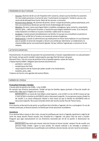 7
PROGRAMA DE SALUT ESCOLAR
- Vacunes: Alumnes de 6è curs de l’hepatitis A+B i varicel.la, sempre que les famílies ho autoritzin.
Per tant caldrà presentar el carnet de salut i l’autorització corresponent. També es vacuna a les
nenes de 6è del papil·loma humà. Dates de les vacunes: a concretar.
- Revisions buco-dentals: Als alumnes de primer, tercer i cinquè de primària, prèvia autorització, se’ls
farà una revisió buco-dental per part del servei d’odontologia del municipi.
- Malalties: Els nens i nenes que tinguin febre o malalties contagioses ( grip, varicel·la, conjuntivitis,
diarrea, polls,...) NO haurien d’assistir a l’escola fins que estiguin totalment curats. Si un nen/a es
troba malament o té febre es trucarà a la família i caldrà venir-lo a buscar.
- Accidents: L'escola avisarà immediatament a la família. En cas que no us localitzem es portarà al
nen/a a curar al CAP de La Torreta o es trucarà als serveis d’urgències.
- Medicaments: L’escola no administrarà cap medicament en horari lectiu habitual. En cas d’alumnes
que es queden al servei de menjador o durant una sortida per administrar un medicament, és
imprescindible portar una autorització signada. Cal que utilitzeu l’agenda per a comunicar-ho als
mestres.
ACTIVITATS ESPORTIVES
Psicomotricitat. Els alumnes de parvulari fan psicomotricitat a l’escola i esporàdicament a la sala polivalent
de l’escola. Cal que portin xandall i calçat esportiu que sigui fàcil de treure i de posar.
Educació Física. Tots els cursos de primària la fan al pavelló esportiu i pistes de l’escola.
L’equip imprescindible i obligatori pels alumnes de primària és:
- pantalons i samarreta.
- xandall (quan faci fred).
- calçat esportiu net de recanvi per poder accedir a les instal·lacions.
- tovallola, pinta, sabó.
Trobareu els horaris a les agendes del vostres fills/es.
NORMES DE L’ESCOLA
Puntualitat/ Entrades / Sortides
L’escola obre les portes a les 9:00h. i a les 15:00h.
Els nens/es han d’entrar puntualment. També cal que les famílies sigueu puntuals a l’hora de recollir els
vostres fills i filles tant al migdia com a la tarda.
IMPORTANT! Si un nen/a de Cicle Mitjà o Cicle Superior, a les 12:30 h o a les 16:30 h marxa sol cap
a casa cal que la família ho AUTORITZI amb el document específic. Si una persona menor d’edat ha
de recollir a un nen/a d’Educació Infantil o cicle Inicial cal que la família ho AUTORITZI amb el
document específic. No es pot romandre dintre del recinte escolar fora de l’horari lectiu.
Retard
Si un alumne arriba tard ha de portar un justificant de la família a l’agenda i dir-ho a consergeria. En cas de
retards continuats, la direcció avisarà a la família per tal de solucionar el problema.
Assistència
Si un alumne falta a classe un dia o més, cal que ho justifiqueu per escrit a l’agenda. Igualment si algú ha de
sortir de classe durant l’horari escolar, heu d’anotar-ho a l’agenda i els pares l’heu de venir a recollir.
Preguem que sigui exclusivament en cas d’extrema necessitat per tal de no perdre ni distorsionar les
classes.
IMPORTANT! Cap nen/a pot marxar sol/a de l’escola en horari escolar: sempre l’ha de recollir una
persona major d’edat i signar la seva sortida. Els retards reiterats a les entrades o sortides o
l’acumulació d’absències no justificades serà notificat a Serveis Socials, tal com recull la normativa.
 