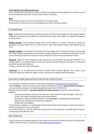 8
Ús de l’agenda i de la llibreta escola-casa
Tenen una funció de comunicació. Cal que la utilitzeu per qualsevol avís que vulgueu fer a l’escola, i que la
reviseu periòdicament per estar al cas de notes, deures, entrevistes,...
Bates
Durant l’horari escolar, els alumnes des de P3 fins a 2n portaran bata.
Els alumnes de la resta de cursos és aconsellable que en portin una per fer plàstica.
RECOMANACIONS
Patis. Us demanem que ens ajudeu a mantenir els patis nets fent ús de les papereres. Per qüestió d’higiene
i seguretat, el consell escolar va decidir que dins del recinte escolar, patis i edifici, no hi poden entrar gossos
ni s’hi pot fumar.
Objectes perduts. Tots els objectes trobats sense nom es posen en un caixó a l’entrada de l’escola. Els
guardarem un temps màxim d’un mes. És bo marcar la roba. Passat aquest temps l’escola decidirà quin ús
en fa.
Entrades i sortides. Us recomanem i demanem que no us quedeu dins el recinte de l'escola per tal que sigui
més ràpida i segura l'organització de les entrades i sortides. Enguany les entrades seran sense files, és a dir,
que els alumnes accediran a les aules de manera autònoma on seran rebuts pels diferents mestres.
Esmorzars. Seguint el nostre projecte de salut, recomanem que l’esmorzar de mig matí consisteixi en un
entrepà, galetes o una peça de fruita al menys dos cops per setmana (dimecres i divendres) i s’eviti portar
productes de pastisseria industrial.
També us recomanem l’ús de carmanyoles.
Aniversaris. En cas de celebracions d’aniversaris, poden portar esmorzar (galetes, sucs, coques...) pels
companys sempre que disposi de registre sanitari. Els alumnes no poden portar llaminadures.
AJUTS PER A ALUMNES AMB NECESSITAT ESPECÍFICA DE SUPORT EDUCATIU
La convocatòria està oberta, trobareu la informació a la pàgina de www.gencat.cat/ensenyament a
l’apartat Beques. L’ajut s’ha de sol·licitar per internet i presentar-lo a l’escola abans del 30 de setembre. En
cas que necessiteu ajuda per a la tramitació podeu demanar hora al 93.870.34.38.
Recordeu que cal acreditar la necessitat específica de suport educatiu mitjançant un dels certificats
següents:
- Certificat d’un equip de valoració i orientació d’un centre base de l’Institut de Majors i de Serveis
Socials o de l’òrgan corresponent de la comunitat autònom.
- Certificat d’un equip d’orientació educativa i psicopedagògica o del departament d’orientació
depenents de l’administració educativa corresponent.
- Certificat de minusvalidesa.
Per fer aquesta acreditació, un cop generada la sol·licitud de la beca l’heu d’imprimir i portar-la al servei on
realitzeu el suport per tal que us ho omplin.
La sol·licitud sempre és a nom de l’alumne/a, cal que el número de compte per al possible ingrés de la beca
correspongui amb el DNI del nen/a.
MÉS INFORMACIÓ
Si voleu contactar amb nosaltres podeu fer-ho mitjançant el número de telèfon de l’escola, el 93.870.34.38.
Trobareu més informació a la nostra web: http://www.escolalatorreta.cat
 