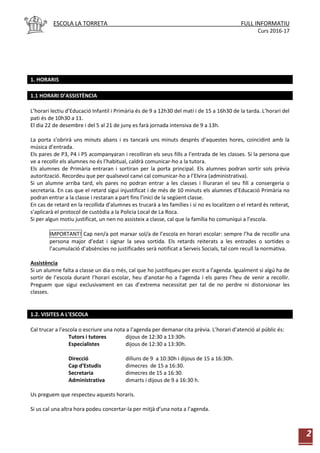 ESCOLA LA TORRETA FULL INFORMATIU
Curs 2016-17
2
1. HORARIS
1.1 HORARI D’ASSISTÈNCIA
L’horari lectiu d’Educació Infantil i Primària és de 9 a 12h30 del matí i de 15 a 16h30 de la tarda. L’horari del
pati és de 10h30 a 11.
El dia 22 de desembre i del 5 al 21 de juny es farà jornada intensiva de 9 a 13h.
La porta s’obrirà uns minuts abans i es tancarà uns minuts després d’aquestes hores, coincidint amb la
música d’entrada.
Els pares de P3, P4 i P5 acompanyaran i recolliran els seus fills a l’entrada de les classes. Si la persona que
ve a recollir els alumnes no és l’habitual, caldrà comunicar-ho a la tutora.
Els alumnes de Primària entraran i sortiran per la porta principal. Els alumnes podran sortir sols prèvia
autorització. Recordeu que per qualsevol canvi cal comunicar-ho a l’Elvira (administrativa).
Si un alumne arriba tard, els pares no podran entrar a les classes i lliuraran el seu fill a consergeria o
secretaria. En cas que el retard sigui injustificat i de més de 10 minuts els alumnes d’Educació Primària no
podran entrar a la classe i restaran a part fins l’inici de la següent classe.
En cas de retard en la recollida d’alumnes es trucarà a les famílies i si no es localitzen o el retard és reiterat,
s’aplicarà el protocol de custòdia a la Policia Local de La Roca.
Si per algun motiu justificat, un nen no assisteix a classe, cal que la família ho comuniqui a l’escola.
IMPORTANT! Cap nen/a pot marxar sol/a de l’escola en horari escolar: sempre l’ha de recollir una
persona major d’edat i signar la seva sortida. Els retards reiterats a les entrades o sortides o
l’acumulació d’absències no justificades serà notificat a Serveis Socials, tal com recull la normativa.
Assistència
Si un alumne falta a classe un dia o més, cal que ho justifiqueu per escrit a l’agenda. Igualment si algú ha de
sortir de l’escola durant l’horari escolar, heu d’anotar-ho a l’agenda i els pares l’heu de venir a recollir.
Preguem que sigui exclusivament en cas d’extrema necessitat per tal de no perdre ni distorsionar les
classes.
1.2. VISITES A L’ESCOLA
Cal trucar a l’escola o escriure una nota a l’agenda per demanar cita prèvia. L’horari d’atenció al públic és:
Tutors i tutores dijous de 12:30 a 13:30h.
Especialistes dijous de 12:30 a 13:30h.
Direcció dilluns de 9 a 10:30h i dijous de 15 a 16:30h.
Cap d'Estudis dimecres de 15 a 16:30.
Secretaria dimecres de 15 a 16:30.
Administrativa dimarts i dijous de 9 a 16:30 h.
Us preguem que respecteu aquests horaris.
Si us cal una altra hora podeu concertar-la per mitjà d’una nota a l’agenda.
 
