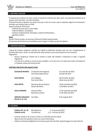 ESCOLA LA TORRETA FULL INFORMATIU
Curs 2016-17
5
6. MATERIAL ESCOLAR
El material que utilitzen els nens i nenes a l’escola és col·lectiu per dues raons: una educativa (tothom té el
mateix i tot és de tots), i una altra d’estalvi.
El Consell Escolar va aprovar una quota única per a tots els cursos i que es reparteix segons les necessitats i
activitats que realitza cada un d’ells.
Aquesta quota de 70 € inclou:
- material de classe (fins a cicle mitjà).
- material didàctic i de plàstica.
- material complementari: fotocòpies, material d’informàtica...
- agendes escolars.
Bates
Durant l’horari escolar, els alumnes d’Educació Infantil portaran bata.
Els alumnes de Primària és aconsellable que en tinguin a l’abast una per fer plàstica.
7. SORTIDES ESCOLARS
L’equip de mestres programa sortides de treball en diferents moments del curs per complementar la
formació dels nens i nenes. La informació de cada sortida us serà comunicada en el seu moment.
Pagaments:
- Haureu d'ingressar l'import de la sortida al caixer del vestíbul o mitjançant el web, a l’apartat
Pagaments.
- Si el dia de la sortida un nen/a es posa malalt/a i no hi pot anar se li retornarà la part corresponent
a l’activitat, prèvia sol·licitud escrita.
SORTIDES PREVISTES PER AQUEST CURS
EDUCACIÓ INFANTIL Can Bordoi (Formatgeria) 21 d’octubre de 2016
Can Panosa (Apicultura) 6 d’abril de 2017
CICLE INICIAL Cim d’Aligues 20 d’octubre de 2016
Parc de les Olors 30 de març de 2017
CICLE MITJÀ Muntanya de sal Cardona 16 de novembre de 2016
Museu del Càntir 6 de febrer de 2017
CICLE SUPERIOR Volcans d’Olot 17 de novembre de 2016
Barcelona romana 17 de febrer de 2017
SORTIDA CONJUNTA Can Ribes 9 de maig de 2017
(P3-P4-1r-3r i 5è)
8. COLÒNIES
Colònies P5- 2n i 4t Mas Banyeres 6 i 7 de juny de 2017
Colònies de 6è Torreferrana 5, 6 i 7 de juny de 2017
- Es faran només en el cas que s’arribi a un 75% dels alumnes totals.
- Abans d’anar de colònies es farà una reunió informativa.
- Caldrà una bestreta obligatòria d’una tercera part del cost total. Aquesta paga no es pot retornar.
 