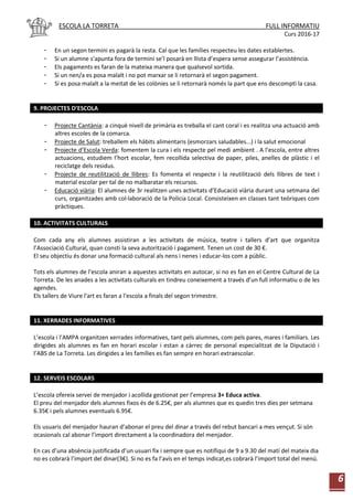 ESCOLA LA TORRETA FULL INFORMATIU
Curs 2016-17
6
- En un segon termini es pagarà la resta. Cal que les famílies respecteu les dates establertes.
- Si un alumne s’apunta fora de termini se’l posarà en llista d’espera sense assegurar l’assistència.
- Els pagaments es faran de la mateixa manera que qualsevol sortida.
- Si un nen/a es posa malalt i no pot marxar se li retornarà el segon pagament.
- Si es posa malalt a la meitat de les colònies se li retornarà només la part que ens descompti la casa.
9. PROJECTES D’ESCOLA
- Projecte Cantània: a cinquè nivell de primària es treballa el cant coral i es realitza una actuació amb
altres escoles de la comarca.
- Projecte de Salut: treballem els hàbits alimentaris (esmorzars saludables...) i la salut emocional
- Projecte d’Escola Verda: fomentem la cura i els respecte pel medi ambient . A l’escola, entre altres
actuacions, estudiem l’hort escolar, fem recollida selectiva de paper, piles, anelles de plàstic i el
reciclatge dels residus.
- Projecte de reutilització de llibres: Es fomenta el respecte i la reutilització dels llibres de text i
material escolar per tal de no malbaratar els recursos.
- Educació viària: El alumnes de 3r realitzen unes activitats d’Educació viària durant una setmana del
curs, organitzades amb col·laboració de la Policia Local. Consisteixen en classes tant teòriques com
pràctiques.
10. ACTIVITATS CULTURALS
Com cada any els alumnes assistiran a les activitats de música, teatre i tallers d’art que organitza
l’Associació Cultural, quan consti la seva autorització i pagament. Tenen un cost de 30 €.
El seu objectiu és donar una formació cultural als nens i nenes i educar-los com a públic.
Tots els alumnes de l'escola aniran a aquestes activitats en autocar, si no es fan en el Centre Cultural de La
Torreta. De les anades a les activitats culturals en tindreu coneixement a través d’un full informatiu o de les
agendes.
Els tallers de Viure l'art es faran a l'escola a finals del segon trimestre.
11. XERRADES INFORMATIVES
L’escola i l’AMPA organitzen xerrades informatives, tant pels alumnes, com pels pares, mares i familiars. Les
dirigides als alumnes es fan en horari escolar i estan a càrrec de personal especialitzat de la Diputació i
l’ABS de La Torreta. Les dirigides a les famílies es fan sempre en horari extraescolar.
12. SERVEIS ESCOLARS
L’escola ofereix servei de menjador i acollida gestionat per l’empresa 3+ Educa activa.
El preu del menjador dels alumnes fixos és de 6.25€, per als alumnes que es quedin tres dies per setmana
6.35€ i pels alumnes eventuals 6.95€.
Els usuaris del menjador hauran d’abonar el preu del dinar a través del rebut bancari a mes vençut. Si són
ocasionals cal abonar l’import directament a la coordinadora del menjador.
En cas d’una absència justificada d’un usuari fix i sempre que es notifiqui de 9 a 9.30 del matí del mateix dia
no es cobrarà l’import del dinar(3€). Si no es fa l’avís en el temps indicat,es cobrarà l’import total del menú.
 