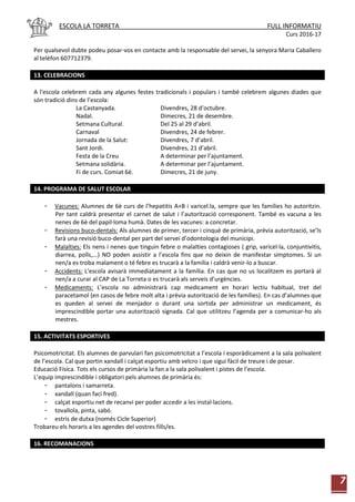 ESCOLA LA TORRETA FULL INFORMATIU
Curs 2016-17
7
Per qualsevol dubte podeu posar-vos en contacte amb la responsable del servei, la senyora Maria Caballero
al telèfon 607712379.
13. CELEBRACIONS
A l'escola celebrem cada any algunes festes tradicionals i populars i també celebrem algunes diades que
són tradició dins de l’escola:
La Castanyada. Divendres, 28 d’octubre.
Nadal. Dimecres, 21 de desembre.
Setmana Cultural. Del 25 al 29 d’abril.
Carnaval Divendres, 24 de febrer.
Jornada de la Salut: Divendres, 7 d’abril.
Sant Jordi. Divendres, 21 d’abril.
Festa de la Creu A determinar per l’ajuntament.
Setmana solidària. A determinar per l’ajuntament.
Fi de curs. Comiat 6è. Dimecres, 21 de juny.
14. PROGRAMA DE SALUT ESCOLAR
- Vacunes: Alumnes de 6è curs de l’hepatitis A+B i varicel.la, sempre que les famílies ho autoritzin.
Per tant caldrà presentar el carnet de salut i l’autorització corresponent. També es vacuna a les
nenes de 6è del papil·loma humà. Dates de les vacunes: a concretar.
- Revisions buco-dentals: Als alumnes de primer, tercer i cinquè de primària, prèvia autorització, se’ls
farà una revisió buco-dental per part del servei d’odontologia del municipi.
- Malalties: Els nens i nenes que tinguin febre o malalties contagioses ( grip, varicel·la, conjuntivitis,
diarrea, polls,...) NO poden assistir a l’escola fins que no deixin de manifestar símptomes. Si un
nen/a es troba malament o té febre es trucarà a la família i caldrà venir-lo a buscar.
- Accidents: L'escola avisarà immediatament a la família. En cas que no us localitzem es portarà al
nen/a a curar al CAP de La Torreta o es trucarà als serveis d’urgències.
- Medicaments: L’escola no administrarà cap medicament en horari lectiu habitual, tret del
paracetamol (en casos de febre molt alta i prèvia autorització de les famílies). En cas d’alumnes que
es queden al servei de menjador o durant una sortida per administrar un medicament, és
imprescindible portar una autorització signada. Cal que utilitzeu l’agenda per a comunicar-ho als
mestres.
15. ACTIVITATS ESPORTIVES
Psicomotricitat. Els alumnes de parvulari fan psicomotricitat a l’escola i esporàdicament a la sala polivalent
de l’escola. Cal que portin xandall i calçat esportiu amb velcro i que sigui fàcil de treure i de posar.
Educació Física. Tots els cursos de primària la fan a la sala polivalent i pistes de l’escola.
L’equip imprescindible i obligatori pels alumnes de primària és:
- pantalons i samarreta.
- xandall (quan faci fred).
- calçat esportiu net de recanvi per poder accedir a les instal·lacions.
- tovallola, pinta, sabó.
- estris de dutxa (només Cicle Superior)
Trobareu els horaris a les agendes del vostres fills/es.
16. RECOMANACIONS
 