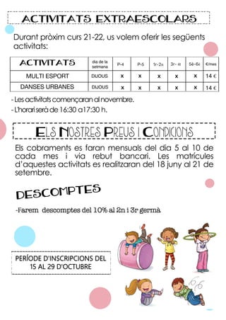 Durant pròxim curs 21-22, us volem oferir les següents
activitats:
-Lesactivitatscomençaranalnovembre.
-L'horariseràde16:30 a17:30 h.
5è-6è
3r- 4t
X
X
DANSES URBANES
ACTIVITATS
X
P-4
X
X
X
MULTI ESPORT
dia de la
setmana
€/mes
14 €
14 €
ACTIVITATS EXTRAESCOLARS
DIJOUS
DIJOUS
P-5 1r-2n
X
X
X
X
Els cobraments es faran mensuals del dia 5 al 10 de
cada mes i via rebut bancari. Les matrícules
d’aquestes activitats es realitzaran del 18 juny al 21 de
setembre.
Els Nostres Preus i Condicions
-Farem descomptes del 10% al 2n i 3r germà
DESCOMPTES
PERÍODE D'INSCRIPCIONS DEL
15 AL 29 D'OCTUBRE
 