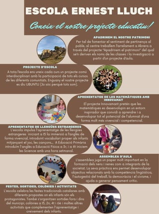 ESCOLA ERNEST LLUCH
Coneix el nostre projecte educatiu!
APADRINEM EL NOSTRE PATRIMONI
APRENENTATGE DE LES MATEMÀTIQUES AMB
INNOVAMAT
PROJECTE D'ESCOLA
ASSEMBLEA D'AULA
El projecte Innovamant pretén que les
matemàtiques es desenvolupin en un entorn
inspirador que convidi a aprendre i a
desenvolupar tot el potencial de l'alumnat d’una
forma molt més vivencial i competencial.
A tota l’escola ens uneix cada curs un projecte comú
interdisciplinari amb la participació de tots els cursos
de les diferents comunitats. Enguany el nostre projecte
es diu UBUNTU (Jo sóc perquè tots som).
APRENENTATGE DE LLENGÜES ESTRANGERES
L'escola impulsa l'aprenentatge de les llengües
estrangeres iniciant a I5 la immersió a l’anglès de
forma vivencial, introduint vocabulari proper als infants
mitjançant el joc, les cançons... A Educació Primària
introduïm l'anglès a Educació Física a 3r, i a 4t iniciem
les Science amb una hora setmanal.
Per tal de fomentar el sentiment de pertinença al
poble, al centre treballem l’arrelament a Abrera a
través del projecte “Apadrinem el patrimoni” del qual
se’n deriven els noms de les classes i la investigació a
partir d’un projecte d’aula.
FESTES, SORTIDES, COLÒNIES I ACTIVITATS
L'escola celebra les festes tradicionals catalanes amb
diferents propostes on els infants són els
protagonistes. També s'organitzen sortides fora i dins
del municipi, colònies a I5, 2n, 4t i 6è i moltes altres
activitats que complementen l'aprenentatge i
creixement dels infants.
L’assemblea juga un paper molt important en la
formació dels nens i nenes com a integrants de la
societat. La seva pràctica ens permet desenvolupar
objectius relacionats amb la competència lingüística,
l'autogestió del treball, la democràcia i el civisme, i
ajuda a generar pensament crític.
 