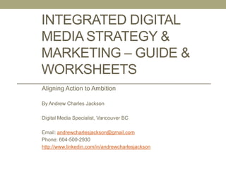 Developing an Integrated
Digital Media Marketing Plan
By Andrew Charles Jackson!
!
!
!
Digital Media Specialist in Vancouver, Canada!
!
Email: andrewcharlesjackson@gmail.com !
Phone: 604-500-2930!
!
Connect with me on LinkedIn: http://www.linkedin.com/in/andrewcharlesjackson
1
APRIL 2014 UPDATE
If this looks too dry or challenging to do on your own, hire me for your
business. Guaranteed to get results! Or email me for ﬁllable
Powerpoint or Keynote slides and do it yourself.
 