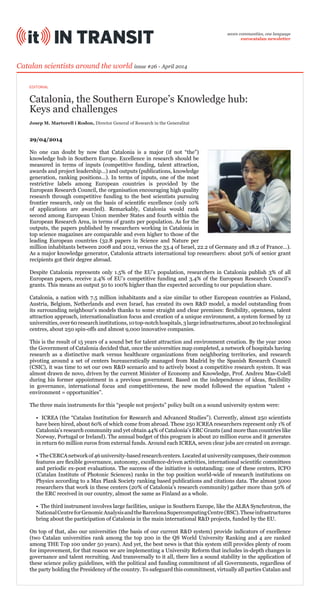 Catalonia, the Southern Europe’s Knowledge hub:
Keys and challenges
Catalan scientists around the world issue #26 - April 2014
29/04/2014
No one can doubt by now that Catalonia is a major (if not “the”)
knowledge hub in Southern Europe. Excellence in research should be
measured in terms of inputs (competitive funding, talent attraction,
awards and project leadership…) and outputs (publications, knowledge
generation, ranking positions…). In terms of inputs, one of the most
restrictive labels among European countries is provided by the
European Research Council, the organisation encouraging high quality
research through competitive funding to the best scientists pursuing
frontier research, only on the basis of scientific excellence (only 10%
of applications are awarded). Remarkably, Catalonia would rank
second among European Union member States and fourth within the
European Research Area, in terms of grants per population. As for the
outputs, the papers published by researchers working in Catalonia in
top science magazines are comparable and even higher to those of the
leading European countries (32.8 papers in Science and Nature per
million inhabitants between 2008 and 2012, versus the 33.4 of Israel, 22.2 of Germany and 18.2 of France…).
As a major knowledge generator, Catalonia attracts international top researchers: about 50% of senior grant
recipients got their degree abroad.
Despite Catalonia represents only 1.5% of the EU’s population, researchers in Catalonia publish 3% of all
European papers, receive 2.4% of EU’s competitive funding and 3.4% of the European Research Council’s
grants. This means an output 50 to 100% higher than the expected according to our population share.
Catalonia, a nation with 7.5 million inhabitants and a size similar to other European countries as Finland,
Austria, Belgium, Netherlands and even Israel, has created its own R&D model, a model outstanding from
its surrounding neighbour’s models thanks to some straight and clear premises: flexibility, openness, talent
attraction approach, internationalization focus and creation of a unique environment, a system formed by 12
universities,over60researchinstitutions,10top-notchhospitals,3largeinfrastructures,about20technological
centres, about 250 spin-offs and almost 9,000 innovative companies.
This is the result of 15 years of a sound bet for talent attraction and environment creation. By the year 2000
the Government of Catalonia decided that, once the universities map completed, a network of hospitals having
research as a distinctive mark versus healthcare organizations from neighboring territories, and research
pivoting around a set of centers bureaucratically managed from Madrid by the Spanish Research Council
(CSIC), it was time to set our own R&D scenario and to actively boost a competitive research system. It was
almost drawn de novo, driven by the current Minister of Economy and Knowledge, Prof. Andreu Mas-Colell
during his former appointment in a previous government. Based on the independence of ideas, flexibility
in governance, international focus and competitiveness, the new model followed the equation “talent +
environment = opportunities”.
The three main instruments for this “people not projects” policy built on a sound university system were:
• ICREA (the “Catalan Institution for Research and Advanced Studies”). Currently, almost 250 scientists
have been hired, about 60% of which come from abroad. These 250 ICREA researchers represent only 1% of
Catalonia’s research community and yet obtain 44% of Catalonia’s ERC Grants (and more than countries like
Norway, Portugal or Ireland). The annual budget of this program is about 20 million euros and it generates
in return 60 million euros from external funds. Around each ICREA, seven clear jobs are created on average.
• TheCERCAnetworkof46university-basedresearchcenters.Locatedatuniversitycampuses,theircommon
features are flexible governance, autonomy, excellence-driven activities, international scientific committees
and periodic ex-post evaluations. The success of the initiative is outstanding: one of these centers, ICFO
(Catalan Institute of Photonic Sciences) ranks in the top position world-wide of research institutions on
Physics according to a Max Plank Society ranking based publications and citations data. The almost 5000
researchers that work in these centers (20% of Catalonia’s research community) gather more than 50% of
the ERC received in our country, almost the same as Finland as a whole.
• The third instrument involves large facilities, unique in Southern Europe, like the ALBA Synchrotron, the
NationalCentreforGenomicAnalysisandtheBarcelonaSupercomputingCentre(BSC).Theseinfrastructures
bring about the participation of Catalonia in the main international R&D projects, funded by the EU.
On top of that, also our universities (the basis of our current R&D system) provide indicators of excellence
(two Catalan universities rank among the top 200 in the QS World University Ranking and 4 are ranked
among THE Top 100 under 50 years). And yet, the best news is that this system still provides plenty of room
for improvement, for that reason we are implementing a University Reform that includes in-depth changes in
governance and talent recruiting. And transversally to it all, there lies a sound stability in the application of
these science policy guidelines, with the political and funding commitment of all Governments, regardless of
the party holding the Presidency of the country. To safeguard this commitment, virtually all parties Catalan and
Josep M. Martorell i Rodon, Director General of Research in the Generalitat
seven communities, one language
eurocatalan newsletter
EDITORIAL
 