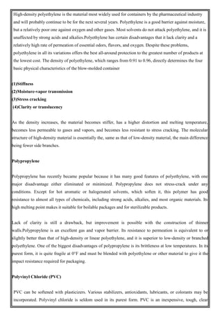 High-density polyethylene is the material most widely used for containers by the pharmaceutical industry
and will probably continue to be for the next several years. Polyethylene is a good barrier against moisture,
but a relatively poor one against oxygen and other gases. Most solvents do not attack polyethylene, and it is
unaffected by strong acids and alkalies.Polyethylene has certain disadvantages that it lack clarity and a
relatively high rate of permeation of essential odors, flavors, and oxygen. Despite these problems,
polyethylene in all its variations offers the best all-around protection to the greatest number of products at
the lowest cost. The density of polyethylene, which ranges from 0.91 to 0.96, directly determines the four
basic physical characteristics of the blow-molded container
(1)Stiffness
(2)Moisture-vapor transmission
(3)Stress cracking
(4)Clarity or translucency
As the density increases, the material becomes stiffer, has a higher distortion and melting temperature,
becomes less permeable to gases and vapors, and becomes less resistant to stress cracking. The molecular
structure of high-density material is essentially the, same as that of low-density material, the main difference
being fewer side branches.
Polypropylene
Polypropylene has recently became popular because it has many good features of polyethylene, with one
major disadvantage either eliminated or minimized. Polypropylene does not stress-crack under any
conditions. Except for hot aromatic or halogenated solvents, which soften it, this polymer has good
resistance to almost all types of chemicals, including strong acids, alkalies, and most organic materials. Its
high melting point makes it suitable for boilable packages and for sterilizable products.
Lack of clarity is still a drawback, but improvement is possible with the construction of thinner
walls.Polypropylene is an excellent gas and vapor barrier. Its resistance to permeation is equivalent to or
slightly better than that of high-density or linear polyethylene, and it is superior to low-density or branched
polyethylene. One of the biggest disadvantages of polypropylene is its brittleness at low temperatures. In its
purest form, it is quite fragile at 0°F and must be blended with polyethylene or other material to give it the
impact resistance required for packaging.
Polyvinyl Chloride (PVC)
PVC can be softened with plasticizers. Various stabilizers, antioxidants, lubricants, or colorants may be
incorporated. Polyvinyl chloride is seldom used in its purest form. PVC is an inexpensive, tough, clear
 