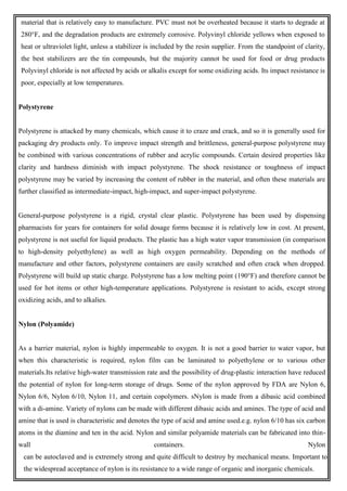 material that is relatively easy to manufacture. PVC must not be overheated because it starts to degrade at
280°F, and the degradation products are extremely corrosive. Polyvinyl chloride yellows when exposed to
heat or ultraviolet light, unless a stabilizer is included by the resin supplier. From the standpoint of clarity,
the best stabilizers are the tin compounds, but the majority cannot be used for food or drug products
Polyvinyl chloride is not affected by acids or alkalis except for some oxidizing acids. Its impact resistance is
poor, especially at low temperatures.
Polystyrene
Polystyrene is attacked by many chemicals, which cause it to craze and crack, and so it is generally used for
packaging dry products only. To improve impact strength and brittleness, general-purpose polystyrene may
be combined with various concentrations of rubber and acrylic compounds. Certain desired properties like
clarity and hardness diminish with impact polystyrene. The shock resistance or toughness of impact
polystyrene may be varied by increasing the content of rubber in the material, and often these materials are
further classified as intermediate-impact, high-impact, and super-impact polystyrene.
General-purpose polystyrene is a rigid, crystal clear plastic. Polystyrene has been used by dispensing
pharmacists for years for containers for solid dosage forms because it is relatively low in cost. At present,
polystyrene is not useful for liquid products. The plastic has a high water vapor transmission (in comparison
to high-density polyethylene) as well as high oxygen permeability. Depending on the methods of
manufacture and other factors, polystyrene containers are easily scratched and often crack when dropped.
Polystyrene will build up static charge. Polystyrene has a low melting point (190°F) and therefore cannot be
used for hot items or other high-temperature applications. Polystyrene is resistant to acids, except strong
oxidizing acids, and to alkalies.
Nylon (Polyamide)
As a barrier material, nylon is highly impermeable to oxygen. It is not a good barrier to water vapor, but
when this characteristic is required, nylon film can be laminated to polyethylene or to various other
materials.Its relative high-water transmission rate and the possibility of drug-plastic interaction have reduced
the potential of nylon for long-term storage of drugs. Some of the nylon approved by FDA are Nylon 6,
Nylon 6/6, Nylon 6/10, Nylon 11, and certain copolymers. sNylon is made from a dibasic acid combined
with a di-amine. Variety of nylons can be made with different dibasic acids and amines. The type of acid and
amine that is used is characteristic and denotes the type of acid and amine used.e.g. nylon 6/10 has six carbon
atoms in the diamine and ten in the acid. Nylon and similar polyamide materials can be fabricated into thin-
wall containers. Nylon
can be autoclaved and is extremely strong and quite difficult to destroy by mechanical means. Important to
the widespread acceptance of nylon is its resistance to a wide range of organic and inorganic chemicals.
 