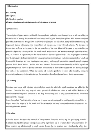 (1)Permeation
(2)Leaching
(3)Sorption
(4)Chemical reaction
(5)Alteration in the physical properties of plastics or products
1) Permeation
Transmission of gases, vapors, or liquids through plastic packaging materials can have an adverse effect on
the shelf-life of a drug. Permeation of water vapor and oxygen through the plastic wall into the drug can
present a problem if the dosage form is sensitive to hydrolysis and oxidation. Temperature and humidity are
important factors influencing the permeability of oxygen and water through plastic. An increase in
temperature reflects an increase in the permeability of the gas. Great differences in permeability are
possible, depending on the gas and the plastic used. Molecules do not permeate through crystalline zones;
thus, an increase in crystallinity of the material should decrease permeability. Two polyethylene materials
may therefore give different permeability values at various temperatures. Materials such as nylon, which are
hydrophillic in nature, are poor barriers to water vapor, while such hydrophobic materials as polyethylene
provide much better barriers. Studies have also revealed that formulations containing volatile ingredients
might change when stored in plastic containers because one or more of the ingredients are passing through
the walls of the containers. Often, the aroma of cosmetic products becomes objectionable, owing to
transmission of one of the ingredients, and the taste of medicinal products changes for the same reason.
2) Leaching
Problems may arise with plastics when coloring agents in relatively small quantities are added to the
formula. Particular dyes may migrate into a parenteral solution and cause a toxic effect. Release of a
constituent from the plastic container to the drug product may lead to drug contamination and necessitate
removal of the product
from the market. Plastic containers have one or more ingredients added in small quantities to stabilize or
impart a specific property to the plastic and the prospect of leaching, or migration from the container to
the drug product is present.
3)Sorption
It is the process involves the removal of drug content from the product by the packaging material.
Sorption may lead to serious consequences active ingredients are in solution. Since drug substances of
high potency are administered in small doses, losses due to sorption may significantly affect the
 