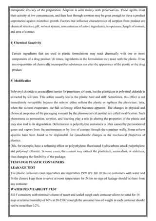 therapeutic efficacy of the preparation. Sorption is seen mainly with preservatives. These agents exert
their activity at low concentration, and their loss through sorption may be great enough to leave a product
unprotected against microbial growth. Factors that influence characteristics of sorption from product are
chemical structure, pH, solvent system, concentration of active ingredients, temperature, length of contact,
and area of contact.
4) Chemical Reactivity
Certain ingredients that are used in plastic formulations may react chemically with one or more
components of a drug product. At times, ingredients in the formulation may react with the plastic. Even
micro-quantities of chemically incompatible substances can alter the appearance of the plastic or the drug
product.
5) Modification
Polyvinyl chloride is an excellent barrier for petroleum solvents, but the plasticizer in polyvinyl chloride is
extracted by solvents. This action usually leaves the plastic hard and stiff. Sometimes, this effect is not
immediately perceptible because the solvent either softens the plastic or replaces the plasticizer; later,
when the solvent evaporates, the full stiffening effect becomes apparent. The changes in physical and
chemical properties of the packaging material by the pharmaceutical product are called modification. Such
phenomena as permeation, sorption, and leaching play a role in altering the properties of the plastic and
may also lead to its degradation. Deformation in polyethylene containers is often caused by permeation of
gases and vapors from the environment or by loss of content through the container walls. Some solvent
systems have been found to be responsible for considerable changes in the mechanical properties of
plastics.
Oils, for example, have a softening effect on polyethylene; fluorinated hydrocarbons attack polyethylene
and polyvinyl chloride. In some cases, the content may extract the plasticizer, antioxidant, or stabilizer,
thus changing the flexibility of the package.
TESTS FOR PLASTIC CONTAINERS
LEAKAGE TEST
The plastic containers (non injectables and injectables 1996 IP): fill 10 plastic containers with water and
fit the closure keep them inverted at room temperature for 24 hrs no sign of leakage should be there from
any container
WATER PERMEABILITY TEST
Fill 5 containers with nominal volume of water and sealed weigh each container allows to stand for 14
days at relative humidity of 60% at 20-250C reweigh the container loss of weight in each container should
not be more than 0.2%.
 