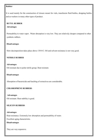 Rubber
It is used mainly for the construction of closure meant for vials, transfusion fluid bottles, dropping bottles
and as washers in many other types of product.
BUTYL RUBBER
Advantages
Permeability to water vapor . Water absorption is very low. They are relatively cheaper compared to other
synthetic rubbers.
Disadvantages
Slow decomposition takes place above 130 0 C. Oil and solvent resistance is not very good.
NITRILE RUBBER
Advantages
Oil resistant due to polar nitrile group. Heat resistant.
Disadvantages
Absorption of bactericide and leaching of extractives are considerable.
CHLOROPRENE RUBBERS
Advantages
Oil resistant. Heat stability is good.
SILICON RUBBERS
Advantages
Heat resistance. Extremely low absorption and permeability of water.
Excellent aging characteristic.
Disadvantages
They are very expensive.
 