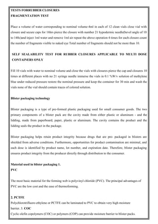 TESTS FORRUBBER CLOSURES
FRAGMENTATION TEST
Place a volume of water corresponding to nominal volume-4ml in each of 12 clean vials close vial with
closure and secure caps for 16hrs pierce the closure with number 21 hypodermic needle(bevel angle of 10
to 140c)and inject 1ml water and remove 1ml air repeat the above operation 4 times for each closure count
the number of fragments visible to naked eye Total number of fragments should not be more than 10.
SELF SEALABILITY TEST FOR RUBBER CLOSURES APPLICABLE TO MULTI DOSE
CONTAINERS ONLY
Fill 10 vials with water to nominal volume and close the vials with closures pierce the cap and closures 10
times at different places with no 21 syringe needle immerse the vials in 0.1 %W/v solution of methylene
blue under reduced pressure restore the nominal pressure and keep the container for 30 min and wash the
vials none of the vial should contain traces of colored solution.
Blister packaging technology
Blister packaging is a type of pre-formed plastic packaging used for small consumer goods. The two
primary components of a blister pack are the cavity made from either plastic or aluminum - and the
lidding, made from paperboard, paper, plastic or aluminum. The cavity contains the product and the
lidding seals the product in the package.
Blister packaging helps retain product integrity because drugs that are pre- packaged in blisters are
shielded from adverse conditions. Furthermore, opportunities for product contamination are minimal, and
each dose is identified by product name, lot number, and expiration date. Therefore, blister packaging
ensures product integrity from the producer directly through distribution to the consumer.
Material used in blister packaging 1.
PVC
The most basic material for the forming web is polyvinyl chloride (PVC). The principal advantages of
PVC are the low cost and the ease of thermoforming.
2. PCTFE
Polychlorotrifluoro ethylene or PCTFE can be laminated to PVC to obtain very high moisture
barrier. 3. COC
Cyclic olefin copolymers (COC) or polymers (COP) can provide moisture barrier to blister packs.
 