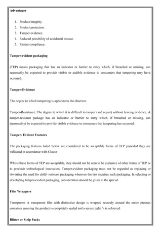 Advantages
1. Product integrity.
2. Product protection.
3. Tamper evidence.
4. Reduced possibility of accidental misuse.
5. Patient compliance.
Tamper-evident packaging
(TEP) means packaging that has an indicator or barrier to entry which, if breached or missing, can
reasonably be expected to provide visible or audible evidence to consumers that tampering may have
occurred.
Tamper-Evidence
The degree to which tampering is apparent to the observer.
Tamper-Resistance: The degree to which it is difficult to tamper (and repair) without leaving evidence. A
tamper-resistant package has an indicator or barrier to entry which, if breached or missing, can
(reasonably) be expected to provide visible evidence to consumers that tampering has occurred.
Tamper- Evident Features
The packaging features listed below are considered to be acceptable forms of TEP provided they are
validated in accordance with Clause
Whilst these forms of TEP are acceptable, they should not be seen to be exclusive of other forms of TEP or
to preclude technological innovation. Tamper-evident packaging must not be regarded as replacing or
obviating the need for child- resistant packaging wherever the law requires such packaging. In selecting or
developing tamper-evident packaging, consideration should be given to the special.
Film Wrappers
Transparent A transparent film with distinctive design is wrapped securely around the entire product
container ensuring the product is completely sealed and a secure tight fit is achieved.
Blister or Strip Packs
 