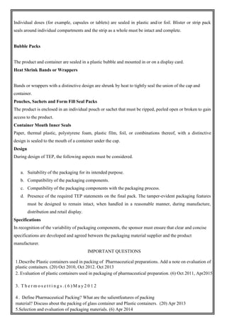 Individual doses (for example, capsules or tablets) are sealed in plastic and/or foil. Blister or strip pack
seals around individual compartments and the strip as a whole must be intact and complete.
Bubble Packs
The product and container are sealed in a plastic bubble and mounted in or on a display card.
Heat Shrink Bands or Wrappers
Bands or wrappers with a distinctive design are shrunk by heat to tightly seal the union of the cap and
container.
Pouches, Sachets and Form Fill Seal Packs
The product is enclosed in an individual pouch or sachet that must be ripped, peeled open or broken to gain
access to the product.
Container Mouth Inner Seals
Paper, thermal plastic, polystyrene foam, plastic film, foil, or combinations thereof, with a distinctive
design is sealed to the mouth of a container under the cap.
Design
During design of TEP, the following aspects must be considered.
a. Suitability of the packaging for its intended purpose.
b. Compatibility of the packaging components.
c. Compatibility of the packaging components with the packaging process.
d. Presence of the required TEP statements on the final pack. The tamper-evident packaging features
must be designed to remain intact, when handled in a reasonable manner, during manufacture,
distribution and retail display.
Specifications
In recognition of the variability of packaging components, the sponsor must ensure that clear and concise
specifications are developed and agreed between the packaging material supplier and the product
manufacturer.
IMPORTANT QUESTIONS
1.Describe Plastic containers used in packing of Pharmaceutical preparations. Add a note on evaluation of
plastic containers. (20) Oct 2010, Oct 2012. Oct 2013
2. Evaluation of plastic containers used in packaging of pharmaceutical preparation. (6) Oct 2011, Apr2015
3. T h e r m o s e t t i n g s . ( 6 ) M a y 2 0 1 2
4 . Define Pharmaceutical Packing? What are the salientfeatures of packing
material? Discuss about the packing of glass container and Plastic containers. (20) Apr 2013
5.Selection and evaluation of packaging materials. (6) Apr 2014
 