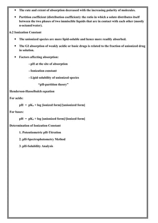  The rate and extent of absorption decreased with the increasing polarity of molecules.
 Partition coefficient (distribution coefficient): the ratio in which a solute distributes itself
between the two phases of two immiscible liquids that are in contact with each other (mostly
n-octanol/water).
6.2 Ionization Constant
 The unionized species are more lipid-soluble and hence more readily absorbed.
 The GI absorption of weakly acidic or basic drugs is related to the fraction of unionized drug
in solution.
 Factors affecting absorption:
- pH at the site of absorption
- Ionization constant
- Lipid solubility of unionized species
“pH-partition theory”
Henderson-Hasselbalch equation
For acids:
pH = pKa + log [ionized form]/[unionized form]
For bases:
pH = pKa + log [unionized form]/[ionized form]
Determination of Ionization Constant
1. Potentiometric pH-Titration
2. pH-Spectrophotometry Method
3. pH-Solubility Analysis
 