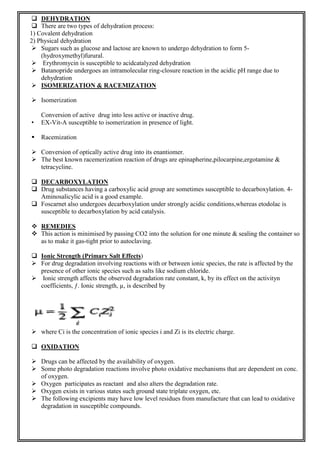  DEHYDRATION
 There are two types of dehydration process:
1) Covalent dehydration
2) Physical dehydration
 Sugars such as glucose and lactose are known to undergo dehydration to form 5-
(hydroxymethyl)furural.
 Erythromycin is susceptible to acidcatalyzed dehydration
 Batanopride undergoes an intramolecular ring-closure reaction in the acidic pH range due to
dehydration
 ISOMERIZATION & RACEMIZATION
 Isomerization
Conversion of active drug into less active or inactive drug.
• EX-Vit-A susceptible to isomerization in presence of light.
 Racemization
 Conversion of optically active drug into its enantiomer.
 The best known racemerization reaction of drugs are epinapherine,pilocarpine,ergotamine &
tetracycline.
 DECARBOXYLATION
 Drug substances having a carboxylic acid group are sometimes susceptible to decarboxylation. 4-
Aminosalicylic acid is a good example.
 Foscarnet also undergoes decarboxylation under strongly acidic conditions,whereas etodolac is
susceptible to decarboxylation by acid catalysis.
 REMEDIES
 This action is minimised by passing CO2 into the solution for one minute & sealing the container so
as to make it gas-tight prior to autoclaving.
 Ionic Strength (Primary Salt Effects)
 For drug degradation involving reactions with or between ionic species, the rate is affected by the
presence of other ionic species such as salts like sodium chloride.
 Ionic strength affects the observed degradation rate constant, k, by its effect on the activityn
coefficients, ƒ. Ionic strength, µ, is described by
 where Ci is the concentration of ionic species i and Zi is its electric charge.
 OXIDATION
 Drugs can be affected by the availability of oxygen.
 Some photo degradation reactions involve photo oxidative mechanisms that are dependent on conc.
of oxygen.
 Oxygen participates as reactant and also alters the degradation rate.
 Oxygen exists in various states such ground state triplate oxygen, etc.
 The following excipients may have low level residues from manufacture that can lead to oxidative
degradation in susceptible compounds.
 