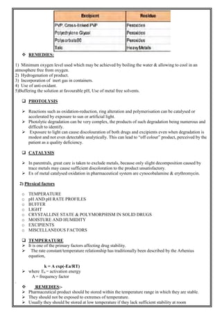  REMEDIES:
1) Minimum oxygen level used which may be achieved by boiling the water & allowing to cool in an
atmosphere free from oxygen.
2) Hydrogenation of product.
3) Incorporation of inert gas in containers.
4) Use of anti-oxidant.
5)Buffering the solution at favourable pH, Use of metal free solvents.
 PHOTOLYSIS
 Reactions such as oxidation-reduction, ring alteration and polymerisation can be catalysed or
accelerated by exposure to sun or artificial light.
 Photolytic degradation can be very complex, the products of such degradation being numerous and
difficult to identify.
 Exposure to light can cause discolouration of both drugs and excipients even when degradation is
modest and not even detectable analytically. This can lead to “off colour” product, perceived by the
patient as a quality deficiency.
 CATALYSIS
 In parentrals, great care is taken to exclude metals, because only slight decomposition caused by
trace metals may cause sufficient discoloration to the product unsatisfactory.
 Ex of metal catalysed oxidation in pharmaceutical system are cynocobalamine & erythromycin.
2) Physical factors
o TEMPERATURE
o pH AND pH RATE PROFILES
o BUFFER
o LIGHT
o CRYSTALLINE STATE & POLYMORPHISM IN SOLID DRUGS
o MOISTURE AND HUMIDITY
o EXCIPIENTS
o MISCELLANEOUS FACTORS
 TEMPERATURE
 It is one of the primary factors affecting drug stability.
 The rate constant/temperature relationship has traditionally been described by the Arhenius
equation,
k = A exp(-Ea/RT)
 where Ea = activation energy
A = frequency factor
.
 REMEDIES:-
 Pharmaceutical product should be stored within the temperature range in which they are stable.
 They should not be exposed to extremes of temperature.
 Usually they should be stored at low temperature if they lack sufficient stability at room
 